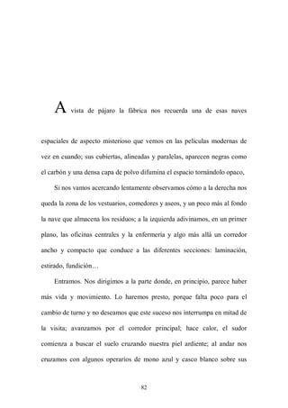A     vista de pájaro la fábrica nos recuerda una de esas naves



espaciales de aspecto misterioso que vemos en las películas modernas de

vez en cuando; sus cubiertas, alineadas y paralelas, aparecen negras como

el carbón y una densa capa de polvo difumina el espacio tornándolo opaco,

    Si nos vamos acercando lentamente observamos cómo a la derecha nos

queda la zona de los vestuarios, comedores y aseos, y un poco más al fondo

la nave que almacena los residuos; a la izquierda adivinamos, en un primer

plano, las oficinas centrales y la enfermería y algo más allá un corredor

ancho y compacto que conduce a las diferentes secciones: laminación,

estirado, fundición…

    Entramos. Nos dirigimos a la parte donde, en principio, parece haber

más vida y movimiento. Lo haremos presto, porque falta poco para el

cambio de turno y no deseamos que este suceso nos interrumpa en mitad de

la visita; avanzamos por el corredor principal; hace calor, el sudor

comienza a buscar el suelo cruzando nuestra piel ardiente; al andar nos

cruzamos con algunos operarios de mono azul y casco blanco sobre sus



                                    82
 