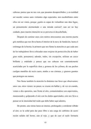 cabezas; parece que no nos ven, que pasamos desapercibidos; y en realidad

así sucede; somos unos visitantes algo especiales, nos escabullimos entre

ellos sin ser vistos, porque ¿quién es capaz de vislumbrar una idea fugaz,

un pensamiento atormentado o una mirada curiosa?; aun así no hay

cuidado, pues nuestra intención no es perversa ni descabellada,

     Después de caminar unos cien metros atravesamos una enorme puerta

gris metálica que nos lleva hasta el interior de la nave de fundición, hasta el

estómago de la bestia; lo primero que nos llama la atención es que cada uno

de los trabajadores lleva colocadas unas orejeras de protección (ha de haber

gran ruido, pensamos); además, todos, sin excepción, utilizan un casco

brillante y ondulado y parece que sus cabezas son constantemente

acariciadas por la superficie dura y gomosa de los yelmos; de sus pechos

cuelgan mandiles de recio cuero, atados a sus cinturas, y gruesos guantes

que protegen sus manos,

     Nos llama también la atención la dinámica tan feroz que observamos;

unos van, otros vienen: no paran; se cruzan sin hablar y, de vez en cuando,

vemos a dos operarios, uno frente al otro, comunicándose con aspavientos,

manoseando y golpeando el aire con los dedos agarrotados; esto nos lleva a

pensar en la intensidad del ruido que debe haber aquí adentro,

     De pronto, una sirena lanza un intenso, prolongado y estridente silbido

al aire; es la señal para dar paso libre a una carga de cubilotes de acero

recién salidos del horno, aún al rojo, y que de caer al suelo formaría


                                      83
 