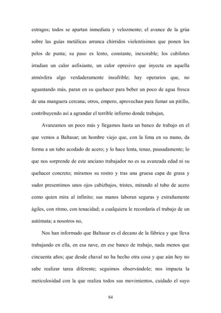 estragos; todos se apartan inmediata y velozmente; el avance de la grúa

sobre las guías metálicas arranca chirridos violentísimos que ponen los

pelos de punta; su paso es lento, constante, inexorable; los cubilotes

irradian un calor asfixiante, un calor opresivo que inyecta en aquella

atmósfera algo verdaderamente insufrible; hay operarios que, no

aguantando más, paran en su quehacer para beber un poco de agua fresca

de una manguera cercana; otros, empero, aprovechan para fumar un pitillo,

contribuyendo así a agrandar el terrible infierno donde trabajan,

    Avanzamos un poco más y llegamos hasta un banco de trabajo en el

que vemos a Baltasar; un hombre viejo que, con la lima en su mano, da

forma a un tubo acodado de acero; y lo hace lenta, tenaz, pausadamente; lo

que nos sorprende de este anciano trabajador no es su avanzada edad ni su

quehacer concreto; miramos su rostro y tras una gruesa capa de grasa y

sudor presentimos unos ojos cabizbajos, tristes, mirando al tubo de acero

como quien mira al infinito; sus manos laboran seguras y extrañamente

ágiles, con ritmo, con tenacidad; a cualquiera le recordaría el trabajo de un

autómata; a nosotros no,

    Nos han informado que Baltasar es el decano de la fábrica y que lleva

trabajando en ella, en esa nave, en ese banco de trabajo, nada menos que

cincuenta años; que desde chaval no ha hecho otra cosa y que aún hoy no

sabe realizar tarea diferente; seguimos observándole; nos impacta la

meticulosidad con la que realiza todos sus movimientos, cuidado el suyo


                                     84
 