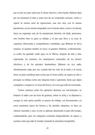 que revela un claro amor por la faena efectiva y bien hecha; Baltasar deja

por un momento el tubo y toma otro de un contenedor cercano; vuelve a

repetir la misma serie de operaciones, una tras otra, con la misma

parsimonia, con la misma terquedad, con el mismo amor, como si él mismo

fuese un engranaje más de la omnipotente factoría; sin duda, pensamos,

este hombre bien se gana su trabajo y el pan que lleve a su casa; le

seguimos observando y comprobamos, extrañados, que Baltasar no lleva

orejeras, ni siquiera mandil, ni casco, ni guantes; Baltasar, evidentemente,

es sordo; ha quedado sordo aquí, en la fábrica, después de días y días

soportando los enormes, los monstruosos estruendos de los hornos

eléctricos y de las potentes laminadoras; Baltasar no oye nada,

absolutamente nada, por eso, cuando dan las siete de la tarde y la sirena

lanza su grito estridente para avisar que el turno acaba, no repara en ello y

prosigue su trabajo como una máquina tonta e ignorante, hasta que algún

compañero, compasivo, le toma del brazo y le avisa que todo ha terminado,

    Vemos entonces cómo los operarios detienen sus movimientos, se

limpian el sudor con un trozo de gamuza, miran su reloj y se disponen a

recoger lo más aprisa posible su puesto de trabajo, sus herramientas; en

estos momentos paran los hornos y las pesadas máquinas, se hace un

silencio inusitado y raro, el aire se aploma, deteniendo el paso del tiempo,

condensándolo, pero las máquinas continúan desprendiendo un espeso y

aceitoso calor que todo lo inunda, tornando la atmósfera irrespirable,


                                     85
 