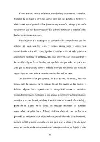 Vemos rostros, rostros anónimos, manchados y demacrados, cansados,

marchar de un lugar a otro; les vemos salir con sus petates al hombro y

observamos que alguno de ellos, jovenzuelo y socarrón, increpa y se mofa

de aquéllos que hoy han de recoger los últimos materiales y ordenar todas

las herramientas en sus cajas,

    Nos dirigimos a la puerta para no perder detalle; comprobamos que los

últimos en salir son los jefes, y vemos cómo, unos y otros, van

escudriñando acá y allá, como águilas al acecho, a ver si todo queda en

orden hasta mañana; sin embargo, tras ellos entrevemos el lento caminar y

la escuálida figura de un hombre que quedaba aún por salir; no podía ser

otro que Baltasar quien, como si todavía estuviera moldeando sus tubos de

acero, sigue su paso lento y pausado camino ahora de su casa,

    Los hombres salen por grupos; los hay de tres, de cuatro, hasta de

cinco, pero la mayoría va en parejas; llevan los cascos en las manos, y

hablan; alguno hace aspavientos al compañero como si estuviese

contándole un suceso venturoso o con gracia; al verlos por detrás pensamos

en estos seres que han dejado hoy, tras siete u ocho horas de duro trabajo,

parte de su aliento en la faena; los mayores muestran las espaldas

encorvadas, cargadas hacia delante, síntoma claro de que ya les van

pesando los esfuerzos y los años; Baltasar, por el contrario y curiosamente,

camina volátil y como envuelto en una gasa que le eleva y le distingue

entre los demás; da la sensación de que, más que caminar, se deja ir, o más


                                    86
 