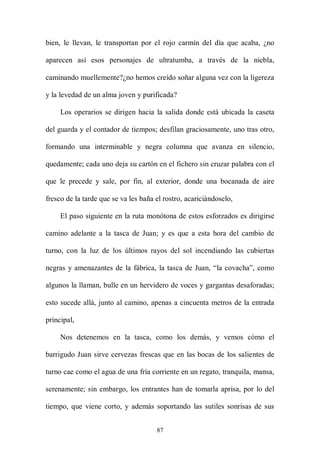 bien, le llevan, le transportan por el rojo carmín del día que acaba, ¿no

aparecen así esos personajes de ultratumba, a través de la niebla,

caminando muellemente?¿no hemos creído soñar alguna vez con la ligereza

y la levedad de un alma joven y purificada?

     Los operarios se dirigen hacia la salida donde está ubicada la caseta

del guarda y el contador de tiempos; desfilan graciosamente, uno tras otro,

formando una interminable y negra columna que avanza en silencio,

quedamente; cada uno deja su cartón en el fichero sin cruzar palabra con el

que le precede y sale, por fin, al exterior, donde una bocanada de aire

fresco de la tarde que se va les baña el rostro, acariciándoselo,

     El paso siguiente en la ruta monótona de estos esforzados es dirigirse

camino adelante a la tasca de Juan; y es que a esta hora del cambio de

turno, con la luz de los últimos rayos del sol incendiando las cubiertas

negras y amenazantes de la fábrica, la tasca de Juan, “la covacha”, como

algunos la llaman, bulle en un hervidero de voces y gargantas desaforadas;

esto sucede allá, junto al camino, apenas a cincuenta metros de la entrada

principal,

     Nos detenemos en la tasca, como los demás, y vemos cómo el

barrigudo Juan sirve cervezas frescas que en las bocas de los salientes de

turno cae como el agua de una fría corriente en un regato, tranquila, mansa,

serenamente; sin embargo, los entrantes han de tomarla aprisa, por lo del

tiempo, que viene corto, y además soportando las sutiles sonrisas de sus


                                      87
 