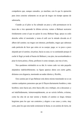 compañeros que, aunque cansados, ya marchan, con lo que la operación

para éstos consiste solamente en un par de tragos sin tiempo apenas de

saborearla,

     Cuando ya el jaleo se ha calmado un poco y sólo permanecen en la

tasca dos o tres apurando la última cerveza, vemos a Baltasar acercarse

tímidamente como el que no quiere la cosa; Baltasar llega, apoya su codo

derecho sobre el mostrador y toma el café con la mirada clavada en el

albero del camino; sus tragos son intensos, profundos, tragos que saborean

cada partícula de licor que entra en su cuerpo; paga; se va poco a poco

alejando por el camino, sin prisas, hacia su casa; se va caminando porque el

coche le llegó ya tarde al bueno de Baltasar y sus pies, tan acostumbrados a

pisar la tierra prieta y firme, prefieren ir como siempre, uno tras el otro,

     Nos quedamos mirándole en su ida; le vemos cada vez más pequeño

alejándose indefectiblemente; su figura aparece ahora con cierto garbo,

diríamos con elegancia, mostrando un andar elástico y flexible,

     Este camino por el que Baltasar está ahora mismo transitando no es un

camino cualquiera; pensemos que por él fluyen diariamente hombres y más

hombres; unos hacia acá, otros hacia allá; ora a trabajar, ora a descansar; y

así indefinidamente, ininterrumpidamente, en un vaivén infinito, eviterno,

como las olas de un mar sereno y hondo; el camino es largo; tórnase

largísimo para los que van contentos y alegres a sus casas y corto, muy

corto, para los que esta tarde comienzan la faena; es un camino de tierra, de


                                       88
 