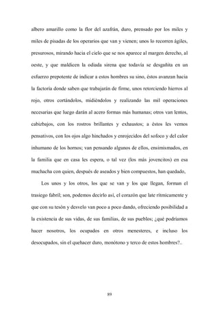 albero amarillo como la flor del azafrán, duro, prensado por los miles y

miles de pisadas de los operarios que van y vienen; unos lo recorren ágiles,

presurosos, mirando hacia el cielo que se nos aparece al margen derecho, al

oeste, y que maldicen la odiada sirena que todavía se desgañita en un

esfuerzo prepotente de indicar a estos hombres su sino, éstos avanzan hacia

la factoría donde saben que trabajarán de firme, unos retorciendo hierros al

rojo, otros cortándolos, midiéndolos y realizando las mil operaciones

necesarias que luego darán al acero formas más humanas; otros van lentos,

cabizbajos, con los rostros brillantes y exhaustos; a éstos les vemos

pensativos, con los ojos algo hinchados y enrojecidos del sofoco y del calor

inhumano de los hornos; van pensando algunos de ellos, ensimismados, en

la familia que en casa les espera, o tal vez (los más jovencitos) en esa

muchacha con quien, después de aseados y bien compuestos, han quedado,

    Los unos y los otros, los que se van y los que llegan, forman el

trasiego fabril; son, podemos decirlo así, el corazón que late rítmicamente y

que con su tesón y desvelo van poco a poco dando, ofreciendo posibilidad a

la existencia de sus vidas, de sus familias, de sus pueblos; ¿qué podríamos

hacer nosotros, los ocupados en otros menesteres, e incluso los

desocupados, sin el quehacer duro, monótono y terco de estos hombres?..




                                     89
 