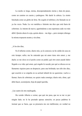 La noche es larga, eterna, desesperadamente eterna y dura de pasar,

como un camino en cuesta y pedregoso. Me duele la cabeza. La siento

hinchada como un globo de feria. He cogido el teléfono y he llamado no sé

ya las veces. Nada. La voz metálica e hiriente me dice que está fuera de

cobertura. Lo intento de nuevo, agarrándome a una esperanza cada vez más

débil. Quizás ahora lo coja, quizás ahora - me digo -, pero siempre obtengo

la misma respuesta neutra y sin alma.



_A los dos días,

    Si el infierno existe, diario mío, ya lo conozco; no he salido de casa en

este tiempo; sufro; me he enterado que mi amor tiene otro amor; y me

duele; se me clava en el pecho como un puñal; qué otro amor puede haber

llegado a su vida; qué amor, qué engaño le sucede; por qué se obceca en no

llamarme siquiera para un desprecio, para una bofetada; tan sólo dos días,

qué ocurrirá si se empeña en su actitud infantil de no quererme; vuelvo a

llamar; fuera de cobertura; no quiere nada conmigo; diario mío, dime, qué

debo hacer, aconséjame, hoja de papel querida,



_Las cuatro de otra madrugada,

    Ha venido Alberto a verme; que qué me pasa, que no se me ve por

ningún lado; no le he prestado apenas atención; en pocas palabras le

insinué que se fuera, que su presencia me era indiferente; en verdad no


                                        9
 