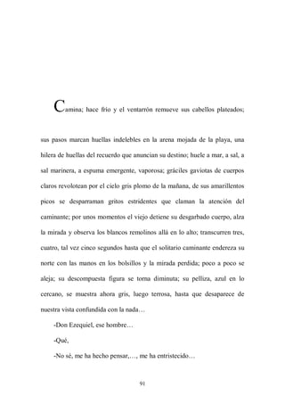 C    amina; hace frío y el ventarrón remueve sus cabellos plateados;



sus pasos marcan huellas indelebles en la arena mojada de la playa, una

hilera de huellas del recuerdo que anuncian su destino; huele a mar, a sal, a

sal marinera, a espuma emergente, vaporosa; gráciles gaviotas de cuerpos

claros revolotean por el cielo gris plomo de la mañana, de sus amarillentos

picos se desparraman gritos estridentes que claman la atención del

caminante; por unos momentos el viejo detiene su desgarbado cuerpo, alza

la mirada y observa los blancos remolinos allá en lo alto; transcurren tres,

cuatro, tal vez cinco segundos hasta que el solitario caminante endereza su

norte con las manos en los bolsillos y la mirada perdida; poco a poco se

aleja; su descompuesta figura se torna diminuta; su pelliza, azul en lo

cercano, se muestra ahora gris, luego terrosa, hasta que desaparece de

nuestra vista confundida con la nada…

    -Don Ezequiel, ese hombre…

    -Qué,

    -No sé, me ha hecho pensar,…, me ha entristecido…



                                     91
 