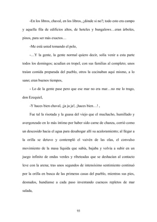 -En los libros, chaval, en los libros, ¿dónde si no?; todo esto era campo

y aquella fila de edificios altos, de hoteles y bungalows…eran árboles,

pinos, para ser más exactos…

    -Me está usted tomando el pelo,

    -…Y la gente, la gente normal quiero decir, solía venir a esta parte

todos los domingos; acudían en tropel, con sus familias al completo; unos

traían comida preparada del pueblo, otros la cocinaban aquí mismo, a lo

sano; eran buenos tiempos,

    - Lo de la gente pase pero que ese mar no era mar…no me lo trago,

don Ezequiel,

    -Y haces bien chaval, ¡ja ja ja!, ¡haces bien…! ,

    Fue tal la risotada y la guasa del viejo que el muchacho, humillado y

avergonzado en lo más íntimo por haber sido carne de chanza, corrió como

un descosido hacia el agua para desahogar allí su acaloramiento; al llegar a

la orilla se detuvo y contempló el vaivén de las olas, el convulso

movimiento de la masa líquida que subía, bajaba y volvía a subir en un

juego infinito de ondas verdes y ribeteadas que se deshacían al contacto

leve con la arena; tras unos segundos de intensísimo sentimiento continuó

por la orilla en busca de las primeras casas del pueblo, mientras sus pies,

desnudos, hundíanse a cada paso inventando cuencos repletos de mar

salada,




                                      93
 