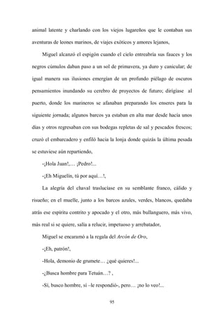 animal latente y charlando con los viejos lugareños que le contaban sus

aventuras de leones marinos, de viajes exóticos y amores lejanos,

     Miguel alcanzó el espigón cuando el cielo entreabría sus fauces y los

negros cúmulos daban paso a un sol de primavera, ya duro y canicular; de

igual manera sus ilusiones emergían de un profundo piélago de oscuros

pensamientos inundando su cerebro de proyectos de futuro; dirígíase al

puerto, donde los marineros se afanaban preparando los enseres para la

siguiente jornada; algunos barcos ya estaban en alta mar desde hacía unos

días y otros regresaban con sus bodegas repletas de sal y pescados frescos;

cruzó el embarcadero y enfiló hacia la lonja donde quizás la última pesada

se estuviese aún repartiendo,

     -¡Hola Juan!,… ¡Pedro!...

     -¡Eh Miguelín, tú por aquí…!,

     La alegría del chaval traslucíase en su semblante franco, cálido y

risueño; en el muelle, junto a los barcos azules, verdes, blancos, quedaba

atrás ese espíritu contrito y apocado y el otro, más bullanguero, más vivo,

más real si se quiere, salía a relucir, impetuoso y arrebatador,

     Miguel se encaramó a la regala del Arcón de Oro,

     -¡Eh, patrón!,

     -Hola, demonio de grumete… ¿qué quieres!...

     -¿Busca hombre para Tetuán…? ,

     -Sí, busco hombre, sí –le respondió-, pero… ¡no lo veo!...


                                      95
 