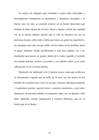 La caterva de zánganos que riostraban o tejían redes descosidas y

descompuestas irrumpieron en atronadoras y lacerantes carcajadas y el

chaval, una vez más, se encontró inmerso en un hondo desencanto que

arrebató la dulce alegría de su boca, fresca y jugosa; corrido por segunda

vez en la misma mañana decidió que la vida de marinero tal vez no

mereciese la pena, sobre todo si había que tratar con gente tan superficial y

tan mojigata como esta, así que enfiló, con las manos en los bolsillos, hacia

el paseo marítimo, donde posiblemente a esta hora pudiera ver a las

muchachas que pasean en grupos, dadas de la mano, jugando y luciendo

sus cuerpos gráciles, livianos y juveniles y sus cabellos rubios y sus caras

cobrizas por el sol y la brisa marina,

     Dejémosle así, dejémosle vivir y hacerse mayor, hasta que un día nos

lo encontremos vagando por la orilla de la mar, con las manos en los

bolsillos de su pelliza azul, o tal vez sea gris, o terrosa; dejémosle tranquilo

y vayámonos nosotros, querido lector, a nuestros menesteres, a esos otros

menesteres de personas adultas; no pensemos tanto, no; no dejemos volar

tanto, tantísimo, nuestra imaginación y nuestras añoranzas, que no es

bueno, que no es bueno…




                                         96
 