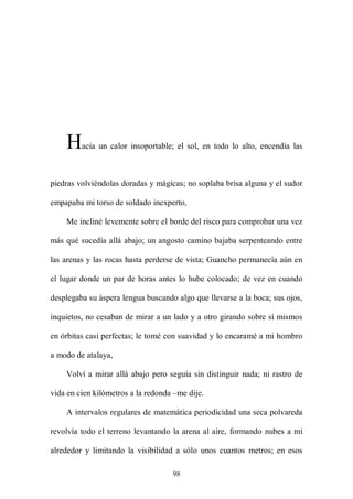 H    acía un calor insoportable; el sol, en todo lo alto, encendía las



piedras volviéndolas doradas y mágicas; no soplaba brisa alguna y el sudor

empapaba mi torso de soldado inexperto,

    Me incliné levemente sobre el borde del risco para comprobar una vez

más qué sucedía allá abajo; un angosto camino bajaba serpenteando entre

las arenas y las rocas hasta perderse de vista; Guancho permanecía aún en

el lugar donde un par de horas antes lo hube colocado; de vez en cuando

desplegaba su áspera lengua buscando algo que llevarse a la boca; sus ojos,

inquietos, no cesaban de mirar a un lado y a otro girando sobre sí mismos

en órbitas casi perfectas; le tomé con suavidad y lo encaramé a mi hombro

a modo de atalaya,

    Volví a mirar allá abajo pero seguía sin distinguir nada; ni rastro de

vida en cien kilómetros a la redonda –me dije.

    A intervalos regulares de matemática periodicidad una seca polvareda

revolvía todo el terreno levantando la arena al aire, formando nubes a mí

alrededor y limitando la visibilidad a sólo unos cuantos metros; en esos

                                    98
 