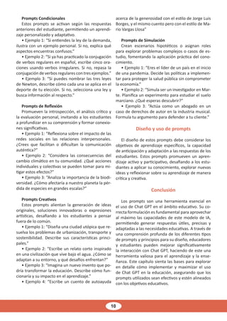 10
Prompts Condicionales
Estos prompts se activan según las respuestas
anteriores del estudiante, permitiendo un aprendi-
zaje personalizado y adaptativo.
• Ejemplo 1: “Si entiendes la ley de la demanda,
ilustra con un ejemplo personal. Si no, explica qué
aspectos encuentras confusos.”
• Ejemplo 2: “Si ya has practicado la conjugación
de verbos regulares en español, escribe cinco ora-
ciones usando verbos irregulares. Si no, repasa la
conjugación de verbos regulares con tres ejemplos.”
• Ejemplo 3: “Si puedes nombrar las tres leyes
de Newton, describe cómo cada una se aplica en el
deporte de tu elección. Si no, selecciona una ley y
busca información al respecto.”
Prompts de Reflexión
Promueven la introspección, el análisis crítico y
la evaluación personal, invitando a los estudiantes
a profundizar en su comprensión y formar conexio-
nes significativas.
• Ejemplo 1: “Reflexiona sobre el impacto de las
redes sociales en las relaciones interpersonales.
¿Crees que facilitan o dificultan la comunicación
auténtica?”
• Ejemplo 2: “Considera las consecuencias del
cambio climático en tu comunidad. ¿Qué acciones
individuales y colectivas se pueden tomar para mi-
tigar estos efectos?”
• Ejemplo 3: “Analiza la importancia de la biodi-
versidad. ¿Cómo afectaría a nuestro planeta la pér-
dida de especies en grandes escalas?”
Prompts Creativos
Estos prompts alientan la generación de ideas
originales, soluciones innovadoras o expresiones
artísticas, desafiando a los estudiantes a pensar
fuera de lo común.
• Ejemplo 1: “Diseña una ciudad utópica que re-
suelva los problemas de urbanización, transporte y
sostenibilidad. Describe sus características princi-
pales.”
• Ejemplo 2: “Escribe un relato corto inspirado
en una civilización que vive bajo el agua. ¿Cómo se
adaptan a su entorno, y qué desafíos enfrentan?”
• Ejemplo 3: “Imagina un nuevo invento que po-
dría transformar la educación. Describe cómo fun-
cionaría y su impacto en el aprendizaje.”
• Ejemplo 4: “Escribe un cuento de autoayuda
acerca de la generosidad con el estilo de Jorge Luis
Borges, y el mismo cuento pero con el estilo de Ma-
rio Vargas Llosa”
Prompts de Simulación
Crean escenarios hipotéticos o asignan roles
para explorar problemas complejos o casos de es-
tudio, fomentando la aplicación práctica del cono-
cimiento.
• Ejemplo 1: “Eres el líder de un país en el inicio
de una pandemia. Decide las políticas a implemen-
tar para proteger la salud pública sin comprometer
la economía.”
• Ejemplo 2: “Simula ser un investigador en Mar-
te. Planifica un experimento para estudiar el suelo
marciano. ¿Qué esperas descubrir?”
• Ejemplo 3: “Actúa como un abogado en un
caso de derechos de autor en la industria musical.
Formula tu argumento para defender a tu cliente.”
Diseño y uso de prompts
El diseño de estos prompts debe considerar los
objetivos de aprendizaje específicos, la capacidad
de anticipación y adaptación a las respuestas de los
estudiantes. Estos prompts promueven un apren-
dizaje activo y participativo, desafiando a los estu-
diantes a aplicar su conocimiento, explorar nuevas
ideas y reflexionar sobre su aprendizaje de manera
crítica y creativa.
Conclusión
Los prompts son una herramienta esencial en
el uso de Chat GPT en el ámbito educativo. Su co-
rrecta formulación es fundamental para aprovechar
al máximo las capacidades de este modelo de IA,
permitiendo generar respuestas útiles, precisas y
adaptadas a las necesidades educativas. A través de
una comprensión profunda de los diferentes tipos
de prompts y principios para su diseño, educadores
y estudiantes pueden mejorar significativamente
la interacción con Chat GPT, haciendo de este una
herramienta valiosa para el aprendizaje y la ense-
ñanza. Este capítulo sienta las bases para explorar
en detalle cómo implementar y maximizar el uso
de Chat GPT en la educación, asegurando que los
prompts utilizados sean efectivos y estén alineados
con los objetivos educativos.
 