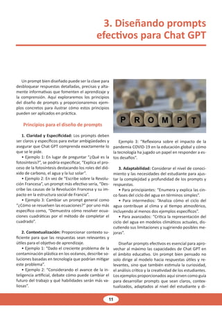 11
3. Diseñando prompts
efectivos para Chat GPT
Un prompt bien diseñado puede ser la clave para
desbloquear respuestas detalladas, precisas y alta-
mente informativas que fomenten el aprendizaje y
la comprensión. Aquí exploraremos los principios
del diseño de prompts y proporcionaremos ejem-
plos concretos para ilustrar cómo estos principios
pueden ser aplicados en práctica.
Principios para el diseño de prompts
1. Claridad y Especificidad: Los prompts deben
ser claros y específicos para evitar ambigüedades y
asegurar que Chat GPT comprenda exactamente lo
que se le pide.
• Ejemplo 1: En lugar de preguntar “¿Qué es la
fotosíntesis?”, se podría especificar, “Explica el pro-
ceso de la fotosíntesis destacando los roles del dió-
xido de carbono, el agua y la luz solar”.
• Ejemplo 2: En vez de “Escribe sobre la Revolu-
ción Francesa”, un prompt más efectivo sería, “Des-
cribe las causas de la Revolución Francesa y su im-
pacto en la estructura social de Francia”.
• Ejemplo 3: Cambiar un prompt general como
“¿Cómo se resuelven las ecuaciones?” por uno más
específico como, “Demuestra cómo resolver ecua-
ciones cuadráticas por el método de completar el
cuadrado”.
2. Contextualización: Proporcionar contexto su-
ficiente para que las respuestas sean relevantes y
útiles para el objetivo de aprendizaje.
• Ejemplo 1: “Dado el creciente problema de la
contaminación plástica en los océanos, describe so-
luciones basadas en tecnología que podrían mitigar
este problema”.
• Ejemplo 2: “Considerando el avance de la in-
teligencia artificial, debate cómo puede cambiar el
futuro del trabajo y qué habilidades serán más va-
liosas”.
Ejemplo 3: “Reflexiona sobre el impacto de la
pandemia COVID-19 en la educación global y cómo
la tecnología ha jugado un papel en responder a es-
tos desafíos”.
3. Adaptabilidad: Considerar el nivel de conoci-
miento y las necesidades del estudiante para ajus-
tar la complejidad y profundidad de los prompts y
respuestas.
• Para principiantes: “Enumera y explica las cin-
co fases del ciclo del agua en términos simples”.
• Para intermedios: “Analiza cómo el ciclo del
agua contribuye al clima y al tiempo atmosférico,
incluyendo al menos dos ejemplos específicos”.
• Para avanzados: “Critica la representación del
ciclo del agua en modelos climáticos actuales, dis-
cutiendo sus limitaciones y sugiriendo posibles me-
joras”.
Diseñar prompts efectivos es esencial para apro-
vechar al máximo las capacidades de Chat GPT en
el ámbito educativo. Un prompt bien pensado no
solo dirige al modelo hacia respuestas útiles y re-
levantes, sino que también estimula la curiosidad,
el análisis crítico y la creatividad de los estudiantes.
Los ejemplos proporcionados aquí sirven como guía
para desarrollar prompts que sean claros, contex-
tualizados, adaptados al nivel del estudiante y di-
 