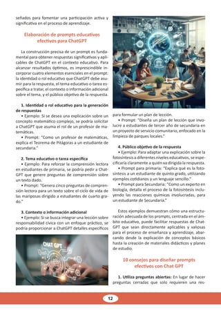 12
señados para fomentar una participación activa y
significativa en el proceso de aprendizaje.
Elaboración de prompts educativos
efectivos para ChatGPT
La construcción precisa de un prompt es funda-
mental para obtener respuestas significativas y apli-
cables de ChatGPT en el contexto educativo. Para
alcanzar resultados óptimos, es imprescindible in-
corporar cuatro elementos esenciales en el prompt:
la identidad o rol educativo que ChatGPT debe asu-
mir para la respuesta, el tema educativo o tarea es-
pecífica a tratar, el contexto o información adicional
sobre el tema, y el público objetivo de la respuesta.
1. Identidad o rol educativo para la generación
de respuestas
• Ejemplo: Si se desea una explicación sobre un
concepto matemático complejo, se podría solicitar
a ChatGPT que asuma el rol de un profesor de ma-
temáticas.
• Prompt: “Como un profesor de matemáticas,
explica el Teorema de Pitágoras a un estudiante de
secundaria.”
2. Tema educativo o tarea específica
• Ejemplo: Para reforzar la comprensión lectora
en estudiantes de primaria, se podría pedir a Chat-
GPT que genere preguntas de comprensión sobre
un texto dado.
• Prompt: “Genera cinco preguntas de compren-
sión lectora para un texto sobre el ciclo de vida de
las mariposas dirigido a estudiantes de cuarto gra-
do.”
3. Contexto o información adicional
• Ejemplo: Si se busca integrar una lección sobre
responsabilidad cívica con un enfoque práctico, se
podría proporcionar a ChatGPT detalles específicos
para formular un plan de lección.
• Prompt: “Diseña un plan de lección que invo-
lucre a estudiantes de tercer año de secundaria en
un proyecto de servicio comunitario, enfocado en la
limpieza de parques locales.”
4. Público objetivo de la respuesta
• Ejemplo: Para adaptar una explicación sobre la
fotosíntesis a diferentes niveles educativos, se espe-
cificaría claramente a quién va dirigida la respuesta.
• Prompt para primaria: “Explica qué es la foto-
síntesis a un estudiante de quinto grado, utilizando
ejemplos cotidianos y un lenguaje sencillo.”
• Prompt para Secundaria: “Como un experto en
biología, detalla el proceso de la fotosíntesis inclu-
yendo las reacciones químicas involucradas, para
un estudiante de Secundaria.”
Estos ejemplos demuestran cómo una estructu-
ración adecuada de los prompts, centrada en el ám-
bito educativo, puede facilitar respuestas de Chat-
GPT que sean directamente aplicables y valiosas
para el proceso de enseñanza y aprendizaje, abar-
cando desde la explicación de conceptos básicos
hasta la creación de materiales didácticos y planes
de estudio.
10 consejos para diseñar prompts
efectivos con Chat GPT
1. Utiliza preguntas abiertas: En lugar de hacer
preguntas cerradas que solo requieren una res-
 