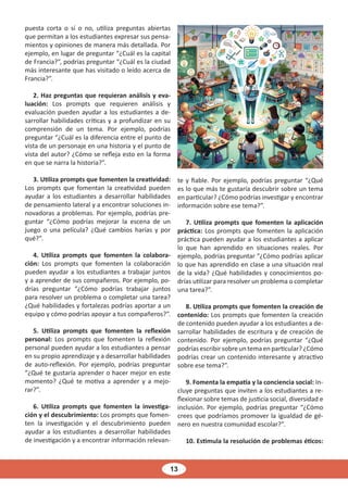 13
puesta corta o sí o no, utiliza preguntas abiertas
que permitan a los estudiantes expresar sus pensa-
mientos y opiniones de manera más detallada. Por
ejemplo, en lugar de preguntar “¿Cuál es la capital
de Francia?”, podrías preguntar “¿Cuál es la ciudad
más interesante que has visitado o leído acerca de
Francia?”.
2. Haz preguntas que requieran análisis y eva-
luación: Los prompts que requieren análisis y
evaluación pueden ayudar a los estudiantes a de-
sarrollar habilidades críticas y a profundizar en su
comprensión de un tema. Por ejemplo, podrías
preguntar “¿Cuál es la diferencia entre el punto de
vista de un personaje en una historia y el punto de
vista del autor? ¿Cómo se refleja esto en la forma
en que se narra la historia?”.
3. Utiliza prompts que fomenten la creatividad:
Los prompts que fomentan la creatividad pueden
ayudar a los estudiantes a desarrollar habilidades
de pensamiento lateral y a encontrar soluciones in-
novadoras a problemas. Por ejemplo, podrías pre-
guntar “¿Cómo podrías mejorar la escena de un
juego o una película? ¿Qué cambios harías y por
qué?”.
4. Utiliza prompts que fomenten la colabora-
ción: Los prompts que fomenten la colaboración
pueden ayudar a los estudiantes a trabajar juntos
y a aprender de sus compañeros. Por ejemplo, po-
drías preguntar “¿Cómo podrías trabajar juntos
para resolver un problema o completar una tarea?
¿Qué habilidades y fortalezas podrías aportar a un
equipo y cómo podrías apoyar a tus compañeros?”.
5. Utiliza prompts que fomenten la reflexión
personal: Los prompts que fomenten la reflexión
personal pueden ayudar a los estudiantes a pensar
en su propio aprendizaje y a desarrollar habilidades
de auto-reflexión. Por ejemplo, podrías preguntar
“¿Qué te gustaría aprender o hacer mejor en este
momento? ¿Qué te motiva a aprender y a mejo-
rar?”.
6. Utiliza prompts que fomenten la investiga-
ción y el descubrimiento: Los prompts que fomen-
ten la investigación y el descubrimiento pueden
ayudar a los estudiantes a desarrollar habilidades
de investigación y a encontrar información relevan-
te y fiable. Por ejemplo, podrías preguntar “¿Qué
es lo que más te gustaría descubrir sobre un tema
en particular? ¿Cómo podrías investigar y encontrar
información sobre ese tema?”.
7. Utiliza prompts que fomenten la aplicación
práctica: Los prompts que fomenten la aplicación
práctica pueden ayudar a los estudiantes a aplicar
lo que han aprendido en situaciones reales. Por
ejemplo, podrías preguntar “¿Cómo podrías aplicar
lo que has aprendido en clase a una situación real
de la vida? ¿Qué habilidades y conocimientos po-
drías utilizar para resolver un problema o completar
una tarea?”.
8. Utiliza prompts que fomenten la creación de
contenido: Los prompts que fomenten la creación
de contenido pueden ayudar a los estudiantes a de-
sarrollar habilidades de escritura y de creación de
contenido. Por ejemplo, podrías preguntar “¿Qué
podrías escribir sobre un tema en particular? ¿Cómo
podrías crear un contenido interesante y atractivo
sobre ese tema?”.
9. Fomenta la empatía y la conciencia social: In-
cluye preguntas que inviten a los estudiantes a re-
flexionar sobre temas de justicia social, diversidad e
inclusión. Por ejemplo, podrías preguntar “¿Cómo
crees que podríamos promover la igualdad de gé-
nero en nuestra comunidad escolar?”.
10. Estimula la resolución de problemas éticos:
 
