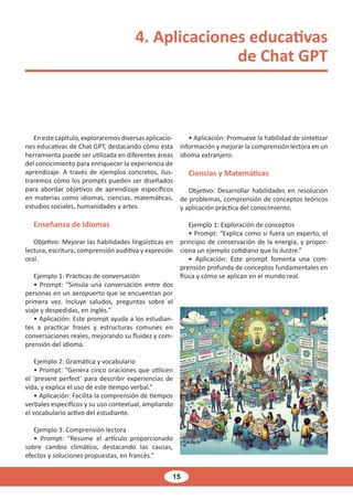 15
4. Aplicaciones educativas
de Chat GPT
Enestecapítulo,exploraremosdiversasaplicacio-
nes educativas de Chat GPT, destacando cómo esta
herramienta puede ser utilizada en diferentes áreas
del conocimiento para enriquecer la experiencia de
aprendizaje. A través de ejemplos concretos, ilus-
traremos cómo los prompts pueden ser diseñados
para abordar objetivos de aprendizaje específicos
en materias como idiomas, ciencias, matemáticas,
estudios sociales, humanidades y artes.
Enseñanza de Idiomas
Objetivo: Mejorar las habilidades lingüísticas en
lectura, escritura, comprensión auditiva y expresión
oral.
Ejemplo 1: Prácticas de conversación
• Prompt: “Simula una conversación entre dos
personas en un aeropuerto que se encuentran por
primera vez. Incluye saludos, preguntas sobre el
viaje y despedidas, en inglés.”
• Aplicación: Este prompt ayuda a los estudian-
tes a practicar frases y estructuras comunes en
conversaciones reales, mejorando su fluidez y com-
prensión del idioma.
Ejemplo 2: Gramática y vocabulario
• Prompt: “Genera cinco oraciones que utilicen
el ‘present perfect’ para describir experiencias de
vida, y explica el uso de este tiempo verbal.”
• Aplicación: Facilita la comprensión de tiempos
verbales específicos y su uso contextual, ampliando
el vocabulario activo del estudiante.
Ejemplo 3: Comprensión lectora
• Prompt: “Resume el artículo proporcionado
sobre cambio climático, destacando las causas,
efectos y soluciones propuestas, en francés.”
• Aplicación: Promueve la habilidad de sintetizar
información y mejorar la comprensión lectora en un
idioma extranjero.
Ciencias y Matemáticas
Objetivo: Desarrollar habilidades en resolución
de problemas, comprensión de conceptos teóricos
y aplicación práctica del conocimiento.
Ejemplo 1: Exploración de conceptos
• Prompt: “Explica como si fuera un experto, el
principio de conservación de la energía, y propor-
ciona un ejemplo cotidiano que lo ilustre.”
• Aplicación: Este prompt fomenta una com-
prensión profunda de conceptos fundamentales en
física y cómo se aplican en el mundo real.
 