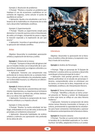 16
Ejemplo 2: Resolución de problemas
• Prompt: “Plantea y resuelve un problema que
implique el uso de ecuaciones cuadráticas en un
contexto de negocios, como calcular el punto de
equilibrio en ventas.”
• Aplicación: Ayuda a los estudiantes a ver la re-
levancia de la matemática en situaciones de la vida
real y desarrollar habilidades analíticas.
Ejemplo 3: Experimentación
• Prompt: “Diseña un experimento simple para
demostrar la reacción química entre el bicarbonato
de sodio y el vinagre, incluyendo los pasos a seguir,
la reacción esperada y la explicación de por qué
ocurre.”
• Aplicación: Incentiva el aprendizaje práctico y
la aplicación del método científico.
Artes
Objetivo: Desarrollar la creatividad, apreciación
artística y exploración de técnicas y estilos.
Ejemplo 1: Historia de la música
• Prompt: “Compara el desarrollo del género del
jazz en Estados Unidos con el desarrollo de la sam-
ba en Brasil, destacando sus orígenes culturales y su
impacto en la sociedad.”
• Aplicación: Fomenta una comprensión más
profunda de la música dentro de su contexto histó-
rico y cultural, permitiendo a los estudiantes explo-
rar la diversidad musical y su influencia en diferen-
tes sociedades.
Ejemplo 2: Historia del arte
• Prompt: “Describe las características del movi-
miento impresionista y su importancia en la historia
del arte. Menciona al menos dos artistas destaca-
dos y sus obras más significativas.”
• Aplicación: Fomenta la comprensión de movi-
mientos artísticos y su impacto cultural.
Ejemplo 3: Crítica de Arte
• Prompt: “Analiza ‘La noche estrellada’ de Van
Gogh, enfocándote en el uso del color, la técnica de
pincelada y el simbolismo emocional.”
• Aplicación: Desarrolla habilidades de análisis
artístico y estimula una apreciación más profunda
de las obras de arte.
Literatura
Objetivo: Desarrollar la apreciación de la litera-
tura, el análisis crítico de textos y la expresión crea-
tiva a través de la escritura.
Ejemplo 1: Análisis de Personajes
• Prompt: “Elige un personaje de ‘El Quijote de
la Mancha’ y analiza cómo sus acciones y desarrollo
contribuyen al tema principal de la obra.”
• Aplicación: Este prompt permite a los estu-
diantes profundizar en el estudio de personajes li-
terarios, comprendiendo cómo se entrelazan con
los temas y la trama de la obra, mejorando así sus
habilidades analíticas y de interpretación literaria.
Ejemplo 2: Temas Universales en Literatura
• Prompt: “Identifica y discute un tema univer-
sal presente en ‘Romeo y Julieta’ de Shakespeare
y cómo este tema se refleja en una obra literaria
moderna.”
• Aplicación: Fomenta la comprensión de cómo
ciertos temas literarios trascienden el tiempo y la
cultura, promoviendo la capacidad de los estudian-
tes para hacer conexiones intertextuales y apreciar
la relevancia contemporánea de la literatura clásica.
Ejemplo 3: Creación Literaria
• Prompt: “Escribe un cuento corto inspirado en
la temática de la identidad explorada en ‘La meta-
morfosis’ de Kafka, adaptando el tema a un contex-
 