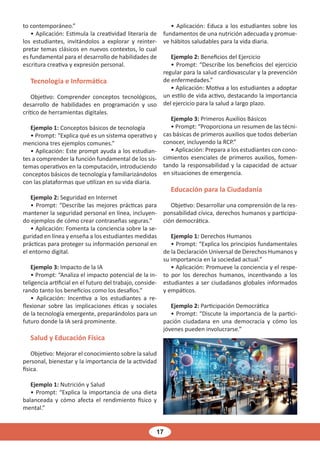 17
to contemporáneo.”
• Aplicación: Estimula la creatividad literaria de
los estudiantes, invitándolos a explorar y reinter-
pretar temas clásicos en nuevos contextos, lo cual
es fundamental para el desarrollo de habilidades de
escritura creativa y expresión personal.
Tecnología e Informática
Objetivo: Comprender conceptos tecnológicos,
desarrollo de habilidades en programación y uso
crítico de herramientas digitales.
Ejemplo 1: Conceptos básicos de tecnología
• Prompt: “Explica qué es un sistema operativo y
menciona tres ejemplos comunes.”
• Aplicación: Este prompt ayuda a los estudian-
tes a comprender la función fundamental de los sis-
temas operativos en la computación, introduciendo
conceptos básicos de tecnología y familiarizándolos
con las plataformas que utilizan en su vida diaria.
Ejemplo 2: Seguridad en Internet
• Prompt: “Describe las mejores prácticas para
mantener la seguridad personal en línea, incluyen-
do ejemplos de cómo crear contraseñas seguras.”
• Aplicación: Fomenta la conciencia sobre la se-
guridad en línea y enseña a los estudiantes medidas
prácticas para proteger su información personal en
el entorno digital.
Ejemplo 3: Impacto de la IA
• Prompt: “Analiza el impacto potencial de la in-
teligencia artificial en el futuro del trabajo, conside-
rando tanto los beneficios como los desafíos.”
• Aplicación: Incentiva a los estudiantes a re-
flexionar sobre las implicaciones éticas y sociales
de la tecnología emergente, preparándolos para un
futuro donde la IA será prominente.
Salud y Educación Física
Objetivo: Mejorar el conocimiento sobre la salud
personal, bienestar y la importancia de la actividad
física.
Ejemplo 1: Nutrición y Salud
• Prompt: “Explica la importancia de una dieta
balanceada y cómo afecta el rendimiento físico y
mental.”
• Aplicación: Educa a los estudiantes sobre los
fundamentos de una nutrición adecuada y promue-
ve hábitos saludables para la vida diaria.
Ejemplo 2: Beneficios del Ejercicio
• Prompt: “Describe los beneficios del ejercicio
regular para la salud cardiovascular y la prevención
de enfermedades.”
• Aplicación: Motiva a los estudiantes a adoptar
un estilo de vida activo, destacando la importancia
del ejercicio para la salud a largo plazo.
Ejemplo 3: Primeros Auxilios Básicos
• Prompt: “Proporciona un resumen de las técni-
cas básicas de primeros auxilios que todos deberían
conocer, incluyendo la RCP.”
• Aplicación: Prepara a los estudiantes con cono-
cimientos esenciales de primeros auxilios, fomen-
tando la responsabilidad y la capacidad de actuar
en situaciones de emergencia.
Educación para la Ciudadanía
Objetivo: Desarrollar una comprensión de la res-
ponsabilidad cívica, derechos humanos y participa-
ción democrática.
Ejemplo 1: Derechos Humanos
• Prompt: “Explica los principios fundamentales
de la Declaración Universal de Derechos Humanos y
su importancia en la sociedad actual.”
• Aplicación: Promueve la conciencia y el respe-
to por los derechos humanos, incentivando a los
estudiantes a ser ciudadanos globales informados
y empáticos.
Ejemplo 2: Participación Democrática
• Prompt: “Discute la importancia de la partici-
pación ciudadana en una democracia y cómo los
jóvenes pueden involucrarse.”
 