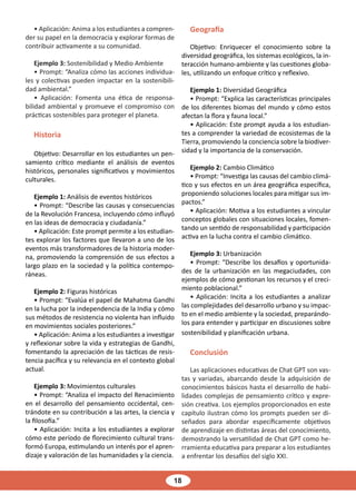 18
• Aplicación: Anima a los estudiantes a compren-
der su papel en la democracia y explorar formas de
contribuir activamente a su comunidad.
Ejemplo 3: Sostenibilidad y Medio Ambiente
• Prompt: “Analiza cómo las acciones individua-
les y colectivas pueden impactar en la sostenibili-
dad ambiental.”
• Aplicación: Fomenta una ética de responsa-
bilidad ambiental y promueve el compromiso con
prácticas sostenibles para proteger el planeta.
Historia
Objetivo: Desarrollar en los estudiantes un pen-
samiento crítico mediante el análisis de eventos
históricos, personales significativos y movimientos
culturales.
Ejemplo 1: Análisis de eventos históricos
• Prompt: “Describe las causas y consecuencias
de la Revolución Francesa, incluyendo cómo influyó
en las ideas de democracia y ciudadanía.”
• Aplicación: Este prompt permite a los estudian-
tes explorar los factores que llevaron a uno de los
eventos más transformadores de la historia moder-
na, promoviendo la comprensión de sus efectos a
largo plazo en la sociedad y la política contempo-
ráneas.
Ejemplo 2: Figuras históricas
• Prompt: “Evalúa el papel de Mahatma Gandhi
en la lucha por la independencia de la India y cómo
sus métodos de resistencia no violenta han influido
en movimientos sociales posteriores.”
• Aplicación: Anima a los estudiantes a investigar
y reflexionar sobre la vida y estrategias de Gandhi,
fomentando la apreciación de las tácticas de resis-
tencia pacífica y su relevancia en el contexto global
actual.
Ejemplo 3: Movimientos culturales
• Prompt: “Analiza el impacto del Renacimiento
en el desarrollo del pensamiento occidental, cen-
trándote en su contribución a las artes, la ciencia y
la filosofía.”
• Aplicación: Incita a los estudiantes a explorar
cómo este período de florecimiento cultural trans-
formó Europa, estimulando un interés por el apren-
dizaje y valoración de las humanidades y la ciencia.
Geografía
Objetivo: Enriquecer el conocimiento sobre la
diversidad geográfica, los sistemas ecológicos, la in-
teracción humano-ambiente y las cuestiones globa-
les, utilizando un enfoque crítico y reflexivo.
Ejemplo 1: Diversidad Geográfica
• Prompt: “Explica las características principales
de los diferentes biomas del mundo y cómo estos
afectan la flora y fauna local.”
• Aplicación: Este prompt ayuda a los estudian-
tes a comprender la variedad de ecosistemas de la
Tierra, promoviendo la conciencia sobre la biodiver-
sidad y la importancia de la conservación.
Ejemplo 2: Cambio Climático
• Prompt: “Investiga las causas del cambio climá-
tico y sus efectos en un área geográfica específica,
proponiendo soluciones locales para mitigar sus im-
pactos.”
• Aplicación: Motiva a los estudiantes a vincular
conceptos globales con situaciones locales, fomen-
tando un sentido de responsabilidad y participación
activa en la lucha contra el cambio climático.
Ejemplo 3: Urbanización
• Prompt: “Describe los desafíos y oportunida-
des de la urbanización en las megaciudades, con
ejemplos de cómo gestionan los recursos y el creci-
miento poblacional.”
• Aplicación: Incita a los estudiantes a analizar
las complejidades del desarrollo urbano y su impac-
to en el medio ambiente y la sociedad, preparándo-
los para entender y participar en discusiones sobre
sostenibilidad y planificación urbana.
Conclusión
Las aplicaciones educativas de Chat GPT son vas-
tas y variadas, abarcando desde la adquisición de
conocimientos básicos hasta el desarrollo de habi-
lidades complejas de pensamiento crítico y expre-
sión creativa. Los ejemplos proporcionados en este
capítulo ilustran cómo los prompts pueden ser di-
señados para abordar específicamente objetivos
de aprendizaje en distintas áreas del conocimiento,
demostrando la versatilidad de Chat GPT como he-
rramienta educativa para preparar a los estudiantes
a enfrentar los desafíos del siglo XXI.
 