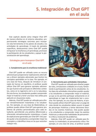 19
5. Integración de Chat GPT
en el aula
Este capítulo aborda cómo integrar Chat GPT
de manera efectiva en el entorno educativo, pro-
porcionando estrategias concretas para incorpo-
rar esta herramienta en los planes de estudio y las
actividades de aprendizaje. A través de ejemplos
específicos, destacaremos cómo Chat GPT puede
enriquecer la enseñanza y el aprendizaje, promover
la participación de los estudiantes y apoyar la per-
sonalización del aprendizaje.
Estrategias para incorporar Chat GPT
en el aula
1. Complemento para la enseñanza tradicional:
Chat GPT puede ser utilizado como un recurso
adicional para proporcionar explicaciones alternati-
vas y ofrecer ejemplos adicionales que ilustren los
conceptos aprendidos en la clase. Por ejemplo, en
una clase de Física, después de introducir el con-
cepto de fuerzas en equilibrio, el profesor puede
utilizar Chat GPT para generar ejemplos adiciona-
les que ilustren este principio en diferentes contex-
tos, como en la ingeniería civil o en la naturaleza.
De esta forma, los estudiantes pueden comprender
mejor el material y tener una base más sólida para
aplicarlo en situaciones reales.
Además, Chat GPT puede ser utilizado para ofre-
cer retroalimentación instantánea a los estudian-
tes. Por ejemplo, en una clase de Matemáticas, el
profesor puede utilizar Chat GPT para generar pro-
blemas de práctica personalizados para cada es-
tudiante, permitiendo una práctica diferenciada y
ofreciendo retroalimentación instantánea a través
de explicaciones generadas por Chat GPT. Esto pue-
de ayudar a los estudiantes a comprender mejor los
conceptos y a identificar áreas en las que necesiten
trabajar más.
2. Herramienta para actividades interactivas:
Chat GPT puede ser utilizado para diseñar juegos
de roles, simulaciones o debates en el aula, fomen-
tando la participación activa de los estudiantes. Es-
tos tipos de actividades interactivas pueden ayudar
a los estudiantes a comprender mejor el material,
ya que se les permite participar activamente en el
aprendizaje en lugar de simplemente leer o escu-
char. Por ejemplo, en una clase de Historia, el pro-
fesor puede utilizar Chat GPT para crear un juego de
roles donde los estudiantes deben asumir el papel
de personajes históricos y tomar decisiones basa-
das en los eventos históricos. Esto puede ayudar
a los estudiantes a comprender mejor los eventos
históricos y a desarrollar habilidades de pensamien-
to crítico y resolución de problemas.
Además, Chat GPT puede ser utilizado para fo-
mentar la creatividad y el pensamiento crítico. Por
ejemplo, en una clase de artes, el profesor puede
 