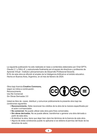 2
Obra bajo licencia Creative Commons,
según se indica a continuación:
Reconocimiento
Uso No Comercial
Sin Obras Derivadas 3.0
Usted es libre de: copiar, distribuir y comunicar públicamente la presente obra bajo las
condiciones siguientes:
• Reconocimiento. Debe reconocer los créditos de la obra de la manera especificada por
el autor o el licenciador.
• No comercial. No puede utilizar esta obra para fines comerciales.
• Sin obras derivadas. No se puede alterar, transformar o generar una obra derivada a
partir de esta obra.
• Al distribuir la obra, tiene que dejar bien claro los términos de la licencia de esta obra.
• Alguna de estas condiciones puede no aplicarse si se obtiene el permiso del titular de los
derechos de autor.
La siguiente publicación ha sido realizada en base a contenidos elaborados por Chat GPT4,
Claude 2.1 y DALL-E, y estructurada finalmente por el equipo de directivos y profesores de
Aprende Virtual - Instituto Latinoamericano de Desarrollo Profesional Docente.
El fin de esta obra es difundir el empleo de la Inteligencia Artificial en el ámbito educativo.
Hecha en Buenos Aires, Argentina, en el mes de febrero de 2024.
 