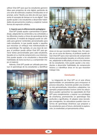 20
utilizar Chat GPT para que los estudiantes generen
ideas para proyectos de arte digital, partiendo de
una serie de estímulos creativos introducidos en el
prompt, como “diseña una obra de arte que repre-
sente el concepto de tiempo en la era digital”. Esto
puede ayudar a los estudiantes a desarrollar habili-
dades de pensamiento creativo y a explorar nuevas
formas de expresión artística.
3. Soporte para la diferenciación pedagógica:
Chat GPT puede ayudar a personalizar el apren-
dizaje, adaptando los contenidos y las actividades a
los diferentes niveles y ritmos de aprendizaje de los
estudiantes. El modelo de lenguaje puede ser utili-
zado para generar contenidos personalizados para
cada estudiante, lo que puede ayudar a aquellos
que necesitan un enfoque más individualizado en
su aprendizaje. Por ejemplo, en una clase de Len-
gua, el profesor puede utilizar Chat GPT para ge-
nerar textos personalizados para cada estudiante,
basados en su nivel de comprensión y sus intereses.
Esto puede ayudar a los estudiantes a desarrollar
habilidades de lecto-escritura y a comprender me-
jor el material.
Además, Chat GPT puede ser utilizado para eva-
luar el aprendizaje de los estudiantes y identificar
áreas en las que necesiten trabajar más. Por ejem-
plo, en un curso de idiomas, el profesor puede uti-
lizar Chat GPT para crear ejercicios de comprensión
lectora personalizados basados en artículos recien-
tes, adaptando la dificultad y el tema a los intereses
de los estudiantes. Esto puede ayudar a los estu-
diantes a desarrollar habilidades de comprensión
lectora y a identificar áreas en las que necesiten
trabajar más.
Conclusión
La integración de Chat GPT en el aula ofrece
oportunidades sin precedentes para enriquecer el
proceso educativo, haciendo posible una enseñan-
za más personalizada, interactiva y adaptativa. Los
ejemplos proporcionados ilustran cómo los educa-
dores pueden aprovechar las capacidades de Chat
GPT para complementar y mejorar sus estrategias
de enseñanza, promoviendo un aprendizaje más
profundo y significativo. Al adoptar estas tecnolo-
gías emergentes, los educadores pueden crear en-
tornos de aprendizaje dinámicos que preparan a
los estudiantes para el futuro, alentando la explora-
ción, la creatividad y el pensamiento crítico.
 