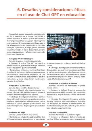 21
6. Desafíos y consideraciones éticas
en el uso de Chat GPT en educación
Este capítulo aborda los desafíos y consideracio-
nes éticas asociadas con el uso de Chat GPT en el
ámbito educativo. A medida que las herramientas
de inteligencia artificial se vuelven más integradas
en los procesos de enseñanza y aprendizaje, es cru-
cial reflexionar sobre los impactos éticos, incluidos
los sesgos, la privacidad, el plagio, y cómo promover
un uso responsable. A través de ejemplos, explora-
remos estas cuestiones y ofreceremos recomenda-
ciones para abordarlas.
Manejo de información sesgada
Ejemplo: Sesgos en el contenido generado:
• Contexto: Al utilizar Chat GPT para explicar
eventos históricos, puede reflejar sesgos presentes
en los datos con los que fue entrenado.
• Estrategia de mitigación: Fomentar la crítica y
el análisis de las fuentes. Incluir actividades donde
los estudiantes comparen las respuestas de Chat
GPT con diversas fuentes, discutiendo las posibles
inclinaciones y cómo estas afectan nuestra com-
prensión de los hechos.
Protección de la privacidad
Ejemplo: Datos sensibles de estudiantes:
• Contexto: Al pedir a los estudiantes que inte-
ractúen con Chat GPT, podrían compartir inadverti-
damente información personal o sensible.
• Estrategia de mitigación: Establecer políticas
claras sobre qué información se puede compartir y
enseñar a los estudiantes sobre privacidad y segu-
ridad digital. Utilizar ejemplos y simulaciones para
ilustrar la importancia de proteger la privacidad en
línea.
Prevención del plagio
Ejemplo: Uso de Chat GPT para tareas:
• Contexto: Los estudiantes podrían utilizar Chat
GPT para completar asignaciones, lo que plantea
preocupaciones sobre el plagio y la autenticidad del
trabajo.
• Estrategia de mitigación: Desarrollar criterios
de evaluación que valoren el proceso de aprendiza-
je y el pensamiento crítico sobre la simple entrega
de respuestas correctas. Promover tareas que re-
quieran reflexión personal, análisis crítico y creati-
vidad, difíciles de replicar por IA.
Fomento de la integridad académica
Ejemplo: Desarrollo de habilidades de pensa-
miento crítico:
• Contexto: La facilidad de acceso a respuestas
generadas por IA podría disuadir a los estudiantes
de realizar su propio análisis y síntesis de la infor-
mación.
• Estrategia de mitigación: Incorporar activida-
des que requieran que los estudiantes defiendan
sus respuestas en debates o presentaciones, fo-
mentando la comprensión profunda y la habilidad
para articular sus pensamientos.
Uso ético y responsable
Ejemplo: Formación en ciudadanía digital:
• Contexto: La integración de herramientas co-
mo Chat GPT en la educación ofrece una oportuni-
 