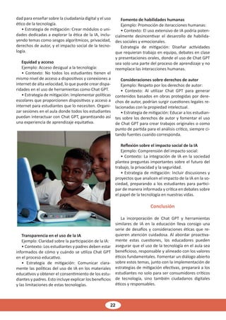 22
dad para enseñar sobre la ciudadanía digital y el uso
ético de la tecnología.
• Estrategia de mitigación: Crear módulos o uni-
dades dedicadas a explorar la ética de la IA, inclu-
yendo temas como sesgos algorítmicos, privacidad,
derechos de autor, y el impacto social de la tecno-
logía.
Equidad y acceso
Ejemplo: Acceso desigual a la tecnología:
• Contexto: No todos los estudiantes tienen el
mismo nivel de acceso a dispositivos y conexiones a
internet de alta velocidad, lo que puede crear dispa-
ridades en el uso de herramientas como Chat GPT.
• Estrategia de mitigación: Implementar políticas
escolares que proporcionen dispositivos y acceso a
internet para estudiantes que lo necesiten. Organi-
zar sesiones en el aula donde todos los estudiantes
puedan interactuar con Chat GPT, garantizando así
una experiencia de aprendizaje equitativa.
Transparencia en el uso de la IA
Ejemplo: Claridad sobre la participación de la IA:
• Contexto: Los estudiantes y padres deben estar
informados de cómo y cuándo se utiliza Chat GPT
en el proceso educativo.
• Estrategia de mitigación: Comunicar clara-
mente las políticas del uso de IA en los materiales
educativos y obtener el consentimiento de los estu-
diantes y padres. Esto incluye explicar los beneficios
y las limitaciones de estas tecnologías.
Fomento de habilidades humanas
Ejemplo: Promoción de iteracciones humanas:
• Contexto: El uso extensivo de IA podría poten-
cialmente desincentivar el desarrollo de habilida-
des sociales y emocionales.
Estrategia de mitigación: Diseñar actividades
que requieran trabajo en equipo, debates en clase
y presentaciones orales, donde el uso de Chat GPT
sea solo una parte del proceso de aprendizaje y no
reemplace las interacciones humanas.
Consideraciones sobre derechos de autor
Ejemplo: Respeto por los derechos de autor:
• Contexto: Al utilizar Chat GPT para generar
contenidos basados en obras protegidas por dere-
chos de autor, podrían surgir cuestiones legales re-
lacionadas con la propiedad intelectual.
• Estrategia de mitigación: Educar a los estudian-
tes sobre los derechos de autor y fomentar el uso
de Chat GPT para crear trabajos originales o como
punto de partida para el análisis crítico, siempre ci-
tando fuentes cuando corresponda.
Reflexión sobre el impacto social de la IA
Ejemplo: Comprensión del impacto social:
• Contexto: La integración de IA en la sociedad
plantea preguntas importantes sobre el futuro del
trabajo, la privacidad y la seguridad.
• Estrategia de mitigación: Incluir discusiones y
proyectos que analicen el impacto de la IA en la so-
ciedad, preparando a los estudiantes para partici-
par de manera informada y crítica en debates sobre
el papel de la tecnología en nuestras vidas.
Conclusión
La incorporación de Chat GPT y herramientas
similares de IA en la educación lleva consigo una
serie de desafíos y consideraciones éticas que re-
quieren atención cuidadosa. Al abordar proactiva-
mente estas cuestiones, los educadores pueden
asegurar que el uso de la tecnología en el aula sea
beneficioso, responsable y alineado con los valores
éticos fundamentales. Fomentar un diálogo abierto
sobre estos temas, junto con la implementación de
estrategias de mitigación efectivas, preparará a los
estudiantes no solo para ser consumidores críticos
de tecnología, sino también ciudadanos digitales
éticos y responsables.
 