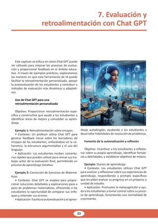 23
7. Evaluación y
retroalimentación con Chat GPT
Este capítulo se enfoca en cómo Chat GPT puede
ser utilizado para mejorar los procesos de evalua-
ción y proporcionar feedback en el ámbito educa-
tivo. A través de ejemplos prácticos, exploraremos
las maneras en que esta herramienta de IA puede
facilitar la retroalimentación personalizada, apoyar
la autoevaluación de los estudiantes y contribuir a
métodos de evaluación más dinámicos y adaptati-
vos.
Uso de Chat GPT para una
retroalimentación personalizada
Objetivo: Proporcionar retroalimentación espe-
cífica y constructiva que ayude a los estudiantes a
identificar áreas de mejora y consolidar su apren-
dizaje.
Ejemplo 1: Retroalimentación sobre ensayos:
• Contexto: Un profesor utiliza Chat GPT para
generar feedback inicial sobre los borradores de
ensayos de los estudiantes, enfocándose en la co-
herencia, la estructura argumentativa y el uso del
lenguaje.
• Aplicación: Los estudiantes reciben comenta-
rios rápidos que pueden utilizar para revisar sus tra-
bajos antes de la evaluación final, permitiendo un
proceso de aprendizaje iterativo.
Ejemplo 2: Corrección de Ejercicios de Matemá-
ticas:
• Contexto: Chat GPT se emplea para propor-
cionar soluciones detalladas y explicaciones paso a
paso de problemas matemáticos, ofreciendo a los
estudiantes la oportunidad de comparar sus enfo-
ques y entender sus errores.
• Aplicación: Facilita la autoevaluación y el apren-
dizaje autodirigido, ayudando a los estudiantes a
desarrollar habilidades de resolución de problemas.
Fomento de la autoevaluación y reflexión
Objetivo: Incentivar a los estudiantes a reflexio-
nar sobre su propio aprendizaje, identificar fortale-
zas y debilidades, y establecer objetivos de mejora.
Ejemplo: Diarios de aprendizaje:
• Contexto: Los estudiantes utilizan Chat GPT
para analizar y reflexionar sobre sus experiencias de
aprendizaje, respondiendo a prompts específicos
que les piden evaluar su progreso en un proyecto o
unidad de estudio.
• Aplicación: Promueve la metacognición y ayu-
da a los estudiantes a tomar control sobre su proce-
so de aprendizaje, fomentando una mentalidad de
crecimiento.
 