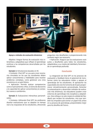 24
Apoyo a métodos de evaluación dinámicos
Objetivo: Integrar formas de evaluación más in-
teractivas y adaptativas que reflejen el aprendizaje
continuo y las competencias desarrolladas por los
estudiantes.
Ejemplo 1: Simulaciones basadas en IA:
• Contexto: Chat GPT se usa para crear escena-
rios simulados en los que los estudiantes deben
aplicar conocimientos y habilidades para resolver
problemas complejos, como gestionar una crisis
económica en un país ficticio.
• Aplicación: Permite evaluar competencias
como el pensamiento crítico, la toma de decisiones
y la capacidad de aplicar conocimientos en contex-
tos nuevos o cambiantes.
Ejemplo 2: Evaluaciones interactivas personali-
zadas:
• Contexto: Utilizando Chat GPT, los profesores
diseñan evaluaciones que se adaptan en tiempo
real a las respuestas de los estudiantes, ofreciendo
preguntas más desafiantes o proporcionando más
contexto según sea necesario.
• Aplicación: Asegura que las evaluaciones sean
justas y desafiantes para todos los estudiantes,
adaptándose a sus niveles de habilidad y fomentan-
do un aprendizaje profundo.
Conclusión
La integración de Chat GPT en los procesos de
evaluación y feedback tiene el potencial de trans-
formar cómo los educadores miden y apoyan el
aprendizaje de los estudiantes. Al aprovechar las
capacidades de esta herramienta de IA para propor-
cionar retroalimentación personalizada, fomentar
la autoevaluación y desarrollar métodos de evalua-
ción más dinámicos, los educadores pueden crear
entornos de aprendizaje más receptivos y adaptati-
vos. Este enfoque no solo mejora la calidad del fee-
dback que reciben los estudiantes, sino que tam-
bién los empodera para tomar un papel más activo
en su proceso de aprendizaje, preparándolos mejor
para los desafíos del futuro.
 