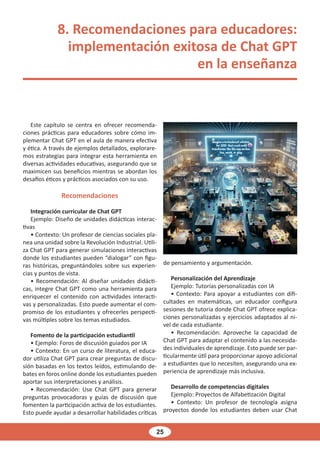 25
8. Recomendaciones para educadores:
implementación exitosa de Chat GPT
en la enseñanza
Este capítulo se centra en ofrecer recomenda-
ciones prácticas para educadores sobre cómo im-
plementar Chat GPT en el aula de manera efectiva
y ética. A través de ejemplos detallados, explorare-
mos estrategias para integrar esta herramienta en
diversas actividades educativas, asegurando que se
maximicen sus beneficios mientras se abordan los
desafíos éticos y prácticos asociados con su uso.
Recomendaciones
Integración curricular de Chat GPT
Ejemplo: Diseño de unidades didácticas interac-
tivas
• Contexto: Un profesor de ciencias sociales pla-
nea una unidad sobre la Revolución Industrial. Utili-
za Chat GPT para generar simulaciones interactivas
donde los estudiantes pueden “dialogar” con figu-
ras históricas, preguntándoles sobre sus experien-
cias y puntos de vista.
• Recomendación: Al diseñar unidades didácti-
cas, integre Chat GPT como una herramienta para
enriquecer el contenido con actividades interacti-
vas y personalizadas. Esto puede aumentar el com-
promiso de los estudiantes y ofrecerles perspecti-
vas múltiples sobre los temas estudiados.
Fomento de la participación estudiantil
• Ejemplo: Foros de discusión guiados por IA
• Contexto: En un curso de literatura, el educa-
dor utiliza Chat GPT para crear preguntas de discu-
sión basadas en los textos leídos, estimulando de-
bates en foros online donde los estudiantes pueden
aportar sus interpretaciones y análisis.
• Recomendación: Use Chat GPT para generar
preguntas provocadoras y guías de discusión que
fomenten la participación activa de los estudiantes.
Esto puede ayudar a desarrollar habilidades críticas
de pensamiento y argumentación.
Personalización del Aprendizaje
Ejemplo: Tutorías personalizadas con IA
• Contexto: Para apoyar a estudiantes con difi-
cultades en matemáticas, un educador configura
sesiones de tutoría donde Chat GPT ofrece explica-
ciones personalizadas y ejercicios adaptados al ni-
vel de cada estudiante.
• Recomendación: Aproveche la capacidad de
Chat GPT para adaptar el contenido a las necesida-
des individuales de aprendizaje. Esto puede ser par-
ticularmente útil para proporcionar apoyo adicional
a estudiantes que lo necesiten, asegurando una ex-
periencia de aprendizaje más inclusiva.
Desarrollo de competencias digitales
Ejemplo: Proyectos de Alfabetización Digital
• Contexto: Un profesor de tecnología asigna
proyectos donde los estudiantes deben usar Chat
 