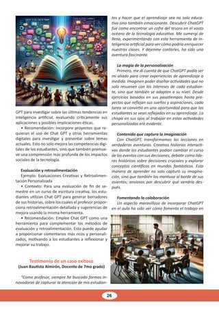 26
GPT para investigar sobre las últimas tendencias en
inteligencia artificial, evaluando críticamente sus
aplicaciones y posibles implicaciones éticas.
• Recomendación: Incorpore proyectos que re-
quieran el uso de Chat GPT y otras herramientas
digitales para investigar y presentar sobre temas
actuales. Esto no solo mejora las competencias digi-
tales de los estudiantes, sino que también promue-
ve una comprensión más profunda de los impactos
sociales de la tecnología.
Evaluación y retroalimentación
Ejemplo: Evaluaciones Creativas y Retroalimen-
tación Personalizada
• Contexto: Para una evaluación de fin de se-
mestre en un curso de escritura creativa, los estu-
diantes utilizan Chat GPT para generar borradores
de sus historias, sobre los cuales el profesor propor-
ciona retroalimentación detallada y sugerencias de
mejora usando la misma herramienta.
• Recomendación: Emplee Chat GPT como una
herramienta para complementar los métodos de
evaluación y retroalimentación. Esto puede ayudar
a proporcionar comentarios más ricos y personali-
zados, motivando a los estudiantes a reflexionar y
mejorar su trabajo.
Testimonio de un caso exitoso
(Juan Bautista Almirón, Docente de 7mo grado)
“Como profesor, siempre he buscado formas in-
novadoras de capturar la atención de mis estudian-
tes y hacer que el aprendizaje sea no solo educa-
tivo sino también emocionante. Descubrir ChatGPT
fue como encontrar un cofre del tesoro en el vasto
océano de la tecnología educativa. Me sumergí de
lleno, experimentando con esta herramienta de in-
teligencia artificial para ver cómo podría enriquecer
nuestras clases. Y déjenme contarles, ha sido una
aventura fascinante.
La magia de la personalización
Primero, me di cuenta de que ChatGPT podía ser
mi aliado para crear experiencias de aprendizaje a
medida. Imaginen poder diseñar actividades que no
solo resuenen con los intereses de cada estudian-
te, sino que también se adapten a su nivel. Desde
ejercicios basados en sus pasatiempos hasta pro-
yectos que reflejan sus sueños y aspiraciones, cada
tarea se convirtió en una oportunidad para que los
estudiantes se vean reflejados en su aprendizaje. La
chispa en sus ojos al trabajar en estas actividades
personalizadas era evidente.
Contenido que captura la imaginación
Con ChatGPT, transformamos las lecciones en
verdaderas aventuras. Creamos historias interacti-
vas donde los estudiantes podían cambiar el curso
de los eventos con sus decisiones, debatir como líde-
res históricos sobre decisiones cruciales y explorar
conceptos científicos en mundos fantásticos. Esta
manera de aprender no solo capturó su imagina-
ción, sino que también los mantuvo al borde de sus
asientos, ansiosos por descubrir qué vendría des-
pués.
Fomentando la colaboración
Un aspecto maravilloso de incorporar ChatGPT
en el aula ha sido ver cómo fomenta el trabajo en
 