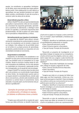 27
equipo. Los estudiantes se agrupaban, burbujean-
tes de ideas, para crear prompts que luego explorá-
bamos juntos. Esta colaboración no solo reforzó su
aprendizaje sino que también fortaleció sus habili-
dades sociales, enseñándoles el valor de escuchar y
construir sobre las ideas de los demás.
Desarrollando pequeños críticos
Utilizar ChatGPT ha sido una oportunidad dorada
para afinar el pensamiento crítico de mis estudian-
tes. Al analizar las respuestas generadas, aprendie-
ron a cuestionar la información, a distinguir entre
lo útil y lo superfluo, y a formular argumentos bien
fundamentados. Ha sido un placer ver cómo madu-
ran en pensadores independientes y críticos.
Retroalimentación que impulsa el crecimiento
La capacidad de ChatGPT para ofrecer retroali-
mentación instantánea ha revolucionado la manera
en que mis estudiantes ven la revisión y mejora de
sus trabajos. Este enfoque les ha permitido tomar
un rol activo en su propio proceso de aprendizaje,
ajustando y perfeccionando sus respuestas con una
mentalidad orientada al crecimiento.
Despertando la creatividad
Finalmente, he alentado a mis estudiantes a ver
ChatGPT no solo como una herramienta de aprendi-
zaje, sino también como un compañero en su viaje
creativo. Desde la escritura creativa hasta la solu-
ción innovadora de problemas, los he visto abrazar
su creatividad con entusiasmo, explorando territo-
rios inimaginados con la ayuda de esta tecnología.
IntegrarChatGPTennuestrasclaseshasidocomo
abrir una ventana a un mundo donde el aprendizaje
no tiene límites. Ha transformado nuestra aula en
un espacio donde la curiosidad florece, donde cada
día es una aventura, y donde cada estudiante puede
encontrar su camino hacia el conocimiento. Como
educador, no puedo pedir una herramienta más po-
derosa ni gratificante”.
Ejemplos de prompts que fomentan
la colaboración, el trabajo en equipo,
y el debate en diferentes áreas y niveles
“Imagina que estás parte de un equipo de super-
héroes que debe enfrentar un desafío importante.
¿Cuál sería tu papel en el equipo y cómo contribui-
rías a la misión? ¿Qué habilidades y fortalezas po-
drías aportar?”
• Objetivo: Identificar las habilidades personales
y la posibilidad de colaboración en equipo.
• Área: Desarrollo personal y social.
• Nivel: Primaria superior a Secundaria.
• Tipo de Prompt: Prompts de Simulación
“Desarrolla un proyecto de investigación en el
que debes trabajar en equipo con tus compañeros.
¿Cuál es el tema que has elegido y cómo vas a abor-
darlo? ¿Qué roles vas a asignar a cada miembro del
equipo y cómo vas a trabajar juntos para alcanzar el
objetivo?”
• Objetivo: Desarrollar habilidades de investiga-
ción, trabajo en equipo y asignación de roles.
• Área: Ciencias Sociales/Ciencias Naturales.
• Nivel: Secundaria.
• Tipo de Prompt: Prompts de Proyecto
“Imagina que estás en un equipo de fútbol que
debe jugar una final importante. ¿Cómo vas a tra-
bajar juntos para ganar el partido? ¿Qué estrategias
vas a utilizar y cómo vas a comunicarte con tus com-
pañeros para coordinar tus esfuerzos?”
• Objetivo: Identificar la importancia de la plani-
ficación estratégica y la comunicación efectiva den-
tro del trabajo en equipo.
• Área: Educación Física/Desarrollo personal.
• Nivel: Primaria superior a Secundaria.
• Tipo de Prompt: Prompts de Simulación
“Desarrolla un plan de marketing para un pro-
ducto nuevo que debe ser lanzado en el mercado.
¿Cuál es el producto y cómo vas a promocionarlo?
 