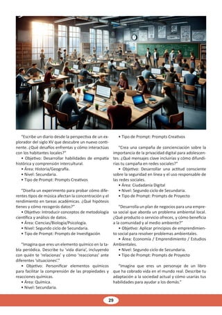 29
“Escribe un diario desde la perspectiva de un ex-
plorador del siglo XV que descubre un nuevo conti-
nente. ¿Qué desafíos enfrentas y cómo interactúas
con los habitantes locales?”
• Objetivo: Desarrollar habilidades de empatía
histórica y comprensión intercultural.
• Área: Historia/Geografía.
• Nivel: Secundaria.
• Tipo de Prompt: Prompts Creativos
“Diseña un experimento para probar cómo dife-
rentes tipos de música afectan la concentración y el
rendimiento en tareas académicas. ¿Qué hipótesis
tienes y cómo recogerás datos?”
• Objetivo: Introducir conceptos de metodología
científica y análisis de datos.
• Área: Ciencias/Biología/Psicología.
• Nivel: Segundo ciclo de Secundaria.
• Tipo de Prompt: Prompts de Investigación
“Imagina que eres un elemento químico en la ta-
bla periódica. Describe tu ‘vida diaria’, incluyendo
con quién te ‘relacionas’ y cómo ‘reaccionas’ ante
diferentes ‘situaciones’.”
• Objetivo: Personificar elementos químicos
para facilitar la comprensión de las propiedades y
reacciones químicas.
• Área: Química.
• Nivel: Secundaria.
• Tipo de Prompt: Prompts Creativos
“Crea una campaña de concienciación sobre la
importancia de la privacidad digital para adolescen-
tes. ¿Qué mensajes clave incluirías y cómo difundi-
rías tu campaña en redes sociales?”
• Objetivo: Desarrollar una actitud consciente
sobre la seguridad en línea y el uso responsable de
las redes sociales.
• Área: Ciudadanía Digital
• Nivel: Segundo ciclo de Secundaria.
• Tipo de Prompt: Prompts de Proyecto
“Desarrolla un plan de negocios para una empre-
sa social que aborda un problema ambiental local.
¿Qué producto o servicio ofreces, y cómo beneficia
a la comunidad y al medio ambiente?”
• Objetivo: Aplicar principios de emprendimien-
to social para resolver problemas ambientales.
• Área: Economía / Emprendimiento / Estudios
Ambientales.
• Nivel: Segundo ciclo de Secundaria.
• Tipo de Prompt: Prompts de Proyecto
“Imagina que eres un personaje de un libro
que ha cobrado vida en el mundo real. Describe tu
adaptación a la sociedad actual y cómo usarías tus
habilidades para ayudar a los demás.”
 