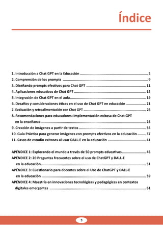 3
1. Introducción a Chat GPT en la Educación ................................................................... 5
2. Comprensión de los prompts .................................................................................... 9
3. Diseñando prompts efectivos para Chat GPT ........................................................... 11
4. Aplicaciones educativas de Chat GPT....................................................................... 15
5. Integración de Chat GPT en el aula........................................................................... 19
6. Desafíos y consideraciones éticas en el uso de Chat GPT en educación .................... 21
7. Evaluación y retroalimentación con Chat GPT................................................................. 23
8. Recomendaciones para educadores: implementación exitosa de Chat GPT
en la enseñanza....................................................................................................... 25
9. Creación de imágenes a partir de textos.................................................................. 35
10. Guía Práctica para generar imágenes con prompts efectivos en la educación......... 37
11. Casos de estudio exitosos al usar DALL-E en la educación ...................................... 41
APÉNDICE 1: Explorando el mundo a través de 50 prompts educativos........................ 45
APÉNDICE 2: 20 Preguntas frecuentes sobre el uso de ChatGPT y DALL-E
en la educación....................................................................................................... 51
APÉNDICE 3: Cuestionario para docentes sobre el Uso de ChatGPT y DALL-E
en la educación ...................................................................................................... 59
APÉNDICE 4: Maestría en innovaciones tecnológicas y pedagógicas en contextos
digitales emergentes ............................................................................................... 61
Índice
 