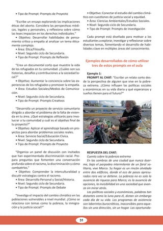 31
• Tipo de Prompt: Prompts de Proyecto
“Escribe un ensayo explorando las implicaciones
éticas del aborto. Considera las perspectivas médi-
cas, legales y personales, y reflexiona sobre cómo
las leyes impactan en los derechos individuales.”
• Objetivo: Desarrollar habilidades de pensa-
miento crítico y empatía al analizar un tema ética-
mente complejo.
• Área: Ética/Filosofía.
• Nivel: Segundo ciclo de Secundaria.
• Tipo de Prompt: Prompts de Reflexión
“Crea un documental corto que muestre la vida
de los refugiados en tu comunidad. ¿Cuáles son sus
historias, desafíos y contribuciones a la sociedad lo-
cal?”
• Objetivo: Aumentar la conciencia sobre las ex-
periencias de los refugiados y promover la empatía.
• Área: Estudios Sociales/Medios de Comunica-
ción.
• Nivel: Segundo ciclo de Secundaria.
• Tipo de Prompt: Prompts Creativos
“Desarrolla un proyecto de servicio comunitario
dirigido a abordar el problema de la falta de vivien-
da en tu área. ¿Qué estrategias utilizarás para invo-
lucrar a tu comunidad y cuál es el objetivo final de
tu proyecto?”
• Objetivo: Aplicar el aprendizaje basado en pro-
yectos para abordar problemas sociales reales.
• Área: Servicio Social/Educación Cívica.
• Nivel: Segundo ciclo de Secundaria.
• Tipo de Prompt: Prompts de Proyecto
“Organiza un panel de discusión con invitados
que han experimentado discriminación racial. Pre-
para preguntas que fomenten una conversación
profunda sobre el racismo, la discriminación y cómo
combatirlos.”
• Objetivo: Comprender la interculturalidad y
discutir estrategias contra el racismo.
• Área: Desarrollo Personal y Social/Historia.
• Nivel: Segundo ciclo de Secundaria.
• Tipo de Prompt: Prompts de Debate
“Investiga el impacto del cambio climático en las
poblaciones vulnerables a nivel mundial. ¿Cómo se
relaciona con temas como la pobreza, la inmigra-
ción y la justicia social?”
• Objetivo: Conectar el estudio del cambio climá-
tico con cuestiones de justicia social y equidad.
• Área: Ciencias Ambientales/Estudios Sociales.
• Nivel: Segundo ciclo de Secundaria.
• Tipo de Prompt: Prompts de Investigación
Cada prompt está diseñado para motivar a los
estudiantes a explorar, investigar y reflexionar sobre
diversos temas, fomentando el desarrollo de habi-
lidades clave en múltiples áreas del conocimiento.
Ejemplos desarrollados de cómo utilizar
tres de estos prompts en el aula
Ejemplo 1:
PROMPT AL CHAT: “Escribe un relato corto des-
de la perspectiva de alguien que vive en la pobre-
za extrema. ¿Cómo influyen las políticas sociales
y económicas en su vida diaria y qué esperanzas y
sueños tienen para el futuro?”
RESPUESTA DEL CHAT:
Cuento sobre la pobreza extrema
En las sombras de una ciudad que nunca duer-
me, bajo el parpadeo intermitente de un farol so-
litario, vive Marco. Su hogar es un rincón olvidado
entre dos edificios, donde el eco de pasos apresu-
rados rara vez se detiene. La pobreza no es solo la
ausencia de riqueza para Marco; es la ausencia de
opciones, la invisibilidad en una sociedad que avan-
za sin mirar atrás.
Las políticas sociales y económicas, palabras tan
distantes como la luna para él, dictan sin embargo
cada día de su vida. Los programas de asistencia
son laberintos burocráticos, inaccesibles para aque-
llos sin una dirección, sin un hogar. Las oportunida-
 