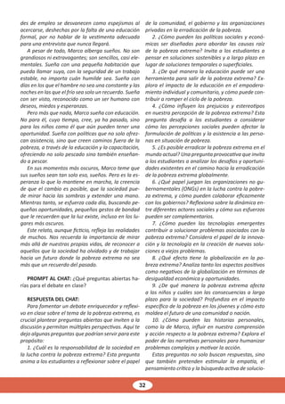 32
des de empleo se desvanecen como espejismos al
acercarse, deshechas por la falta de una educación
formal, por no hablar de la vestimenta adecuada
para una entrevista que nunca llegará.
A pesar de todo, Marco alberga sueños. No son
grandiosos ni extravagantes; son sencillos, casi ele-
mentales. Sueña con una pequeña habitación que
pueda llamar suya, con la seguridad de un trabajo
estable, no importa cuán humilde sea. Sueña con
días en los que el hambre no sea una constante y las
noches en las que el frío sea solo un recuerdo. Sueña
con ser visto, reconocido como un ser humano con
deseos, miedos y esperanzas.
Pero más que nada, Marco sueña con educación.
No para él, cuyo tiempo, cree, ya ha pasado, sino
para los niños como él que aún pueden tener una
oportunidad. Sueña con políticas que no solo ofrez-
can asistencia, sino que creen caminos fuera de la
pobreza, a través de la educación y la capacitación,
ofreciendo no solo pescado sino también enseñan-
do a pescar.
En sus momentos más oscuros, Marco teme que
sus sueños sean tan solo eso, sueños. Pero es la es-
peranza lo que lo mantiene en marcha, la creencia
de que el cambio es posible, que la sociedad pue-
de mirar hacia las sombras y extender una mano.
Mientras tanto, se esfuerza cada día, buscando pe-
queñas oportunidades, pequeños gestos de bondad
que le recuerden que la luz existe, incluso en los lu-
gares más oscuros.
Este relato, aunque ficticio, refleja las realidades
de muchos. Nos recuerda la importancia de mirar
más allá de nuestras propias vidas, de reconocer a
aquellos que la sociedad ha olvidado y de trabajar
hacia un futuro donde la pobreza extrema no sea
más que un recuerdo del pasado.
PROMPT AL CHAT: ¿Qué preguntas abiertas ha-
rías para el debate en clase?
RESPUESTA DEL CHAT:
Para fomentar un debate enriquecedor y reflexi-
vo en clase sobre el tema de la pobreza extrema, es
crucial plantear preguntas abiertas que inviten a la
discusión y permitan múltiples perspectivas. Aquí te
dejo algunas preguntas que podrían servir para este
propósito:
1. ¿Cuál es la responsabilidad de la sociedad en
la lucha contra la pobreza extrema? Esta pregunta
anima a los estudiantes a reflexionar sobre el papel
de la comunidad, el gobierno y las organizaciones
privadas en la erradicación de la pobreza.
2. ¿Cómo pueden las políticas sociales y econó-
micas ser diseñadas para abordar las causas raíz
de la pobreza extrema? Invita a los estudiantes a
pensar en soluciones sostenibles y a largo plazo en
lugar de soluciones temporales o superficiales.
3. ¿De qué manera la educación puede ser una
herramienta para salir de la pobreza extrema? Ex-
plora el impacto de la educación en el empodera-
miento individual y comunitario, y cómo puede con-
tribuir a romper el ciclo de la pobreza.
4. ¿Cómo influyen los prejuicios y estereotipos
en nuestra percepción de la pobreza extrema? Esta
pregunta desafía a los estudiantes a considerar
cómo las percepciones sociales pueden afectar la
formulación de políticas y la asistencia a las perso-
nas en situación de pobreza.
5. ¿Es posible erradicar la pobreza extrema en el
mundo actual? Una pregunta provocativa que invita
a los estudiantes a analizar los desafíos y oportuni-
dades existentes en el camino hacia la erradicación
de la pobreza extrema globalmente.
6. ¿Qué papel juegan las organizaciones no gu-
bernamentales (ONGs) en la lucha contra la pobre-
za extrema, y cómo pueden colaborar eficazmente
con los gobiernos? Reflexiona sobre la dinámica en-
tre diferentes actores sociales y cómo sus esfuerzos
pueden ser complementarios.
7. ¿Cómo pueden las tecnologías emergentes
contribuir a solucionar problemas asociados con la
pobreza extrema? Considera el papel de la innova-
ción y la tecnología en la creación de nuevas solu-
ciones a viejos problemas.
8. ¿Qué efecto tiene la globalización en la po-
breza extrema? Analiza tanto los aspectos positivos
como negativos de la globalización en términos de
desigualdad económica y oportunidades.
9. ¿De qué manera la pobreza extrema afecta
a los niños y cuáles son las consecuencias a largo
plazo para la sociedad? Profundiza en el impacto
específico de la pobreza en los jóvenes y cómo esto
moldea el futuro de una comunidad o nación.
10. ¿Cómo pueden las historias personales,
como la de Marco, influir en nuestra comprensión
y acción respecto a la pobreza extrema? Explora el
poder de las narrativas personales para humanizar
problemas complejos y motivar la acción.
Estas preguntas no solo buscan respuestas, sino
que también pretenden estimular la empatía, el
pensamiento crítico y la búsqueda activa de solucio-
 