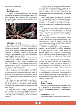33
nes entre los estudiantes.
Ejemplo 2:
PROMPT AL CHAT:
“Organiza un panel de discusión con invitados
que han experimentado discriminación racial. Pre-
para preguntas que fomenten una conversación
profunda sobre el racismo, la discriminación y cómo
combatirlos.”
RESPUESTA DEL CHAT:
Organizar un panel de discusión sobre discrimi-
nación racial puede ser una experiencia profunda-
mente enriquecedora y educativa para todos los
involucrados. Preparar preguntas cuidadosas y con-
sideradas es clave para fomentar un diálogo cons-
tructivo. Aquí hay algunas preguntas que podrían
ayudar a guiar la conversación:
1. ¿Podrían compartir una experiencia personal
donde sintieron que fueron tratados de manera di-
ferente debido a su raza o etnia? Esta pregunta per-
mite a los panelistas compartir experiencias perso-
nales, poniendo un rostro humano a los problemas
del racismo y la discriminación.
2. En su opinión, ¿cuál es el impacto más signifi-
cativo de la discriminación racial en la sociedad ac-
tual? Invita a los panelistas a reflexionar sobre los
efectos a largo plazo y más amplios de la discrimi-
nación racial, tanto a nivel individual como comu-
nitario.
3. ¿Cómo creen que la educación puede jugar un
papel en la lucha contra el racismo? Explora el pa-
pel de las escuelas, universidades y otros entornos
educativos en la promoción de la igualdad y el res-
peto mutuo.
4. ¿Qué estrategias concretas recomendarían
para combatir el racismo en el día a día? Se centra
en acciones prácticas y cotidianas que individuos y
comunidades pueden adoptar para hacer frente al
racismo.
5. ¿Cómo pueden las personas que no han expe-
rimentado discriminación racial ser aliadas efecti-
vas en la lucha contra el racismo? Discute el con-
cepto de aliados y cómo las personas fuera de las
comunidades afectadas pueden apoyar de manera
significativa.
6. ¿Qué papel juegan los medios de comunica-
ción y las redes sociales en la perpetuación o el com-
bate del racismo? Analiza cómo la representación y
la retórica en los medios pueden influir en las per-
cepciones y actitudes sociales hacia diferentes razas
y etnias.
7. ¿Cómo han visto cambiar la conversación so-
bre el racismo y la discriminación en los últimos
años? Permite a los panelistas reflexionar sobre el
progreso y los desafíos persistentes en el diálogo
sobre el racismo.
8. ¿Qué políticas públicas consideran que serían
efectivas para reducir la discriminación racial? Exa-
mina soluciones a nivel de políticas que podrían
abordar las causas subyacentes de la discriminación
racial y promover la igualdad.
9. ¿Pueden compartir alguna organización o mo-
vimiento que esté haciendo un trabajo importante
en la lucha contra el racismo? ¿Cómo pueden las
personas apoyar estos esfuerzos? Destaca el tra-
bajo de grupos comprometidos con la justicia racial
y cómo otros pueden contribuir o participar en su
trabajo.
10. ¿Cuál es su mensaje para las jóvenes gene-
raciones que desean construir una sociedad más
justa e inclusiva? Ofrece una nota de esperanza y
acción para el futuro, enfocándose en cómo las ge-
neraciones más jóvenes pueden influir en el cambio
social.
Estas preguntas están diseñadas para generar
un diálogo reflexivo y matizado, permitiendo que
tanto los panelistas como la audiencia exploren las
complejidades del racismo y la discriminación desde
múltiples perspectivas.
Ejemplo 3
PROMPT AL CHAT:
“Crea un documental corto que muestre la vida
de los refugiados en tu comunidad. ¿Cuáles son sus
historias, desafíos y contribuciones a la sociedad lo-
cal?”
RESPUESTA DEL CHAT:
Crear un documental corto sobre la vida de los re-
 