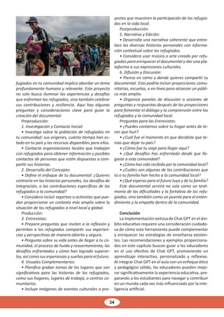 34
fugiados en tu comunidad implica abordar un tema
profundamente humano y relevante. Este proyecto
no solo busca iluminar las experiencias y desafíos
que enfrentan los refugiados, sino también celebrar
sus contribuciones y resiliencia. Aquí hay algunas
preguntas y consideraciones clave para guiar la
creación del documental:
Preproducción:
1. Investigación y Contacto Inicial:
• Investiga sobre la población de refugiados en
tu comunidad: sus orígenes, cuánto tiempo han es-
tado en tu país y los recursos disponibles para ellos.
• Contacta organizaciones locales que trabajan
con refugiados para obtener información y posibles
contactos de personas que estén dispuestas a com-
partir sus historias.
2. Desarrollo del Concepto:
• Define el enfoque de tu documental: ¿Quieres
centrarte en las historias personales, los desafíos de
integración, o las contribuciones específicas de los
refugiados a la comunidad?
• Considera incluir expertos o activistas que pue-
dan proporcionar un contexto más amplio sobre la
situación de los refugiados a nivel local y global.
Producción:
3. Entrevistas:
• Prepara preguntas que inviten a la reflexión y
permitan a los refugiados compartir sus experien-
cias y perspectivas de manera abierta y segura.
• Pregunta sobre su vida antes de llegar a tu co-
munidad, el proceso de huida y reasentamiento, los
desafíos enfrentados y cómo han logrado superar-
los, así como sus esperanzas y sueños para el futuro.
4. Visuales Complementarios:
• Planifica grabar tomas de los lugares que son
significativos para las historias de los refugiados,
como sus hogares, lugares de trabajo, o centros co-
munitarios.
• Incluye imágenes de eventos culturales o pro-
yectos que muestren la participación de los refugia-
dos en la vida local.
Postproducción:
5. Narrativa y Edición:
• Desarrolla una narrativa coherente que entre-
lace las diversas historias personales con informa-
ción contextual sobre los refugiados.
• Considera usar música o arte creado por refu-
giados para enriquecer el documental y dar una pla-
taforma a sus expresiones culturales.
6. Difusión y Discusión:
• Piensa en cómo y dónde quieres compartir tu
documental. Esto podría incluir proyecciones comu-
nitarias, escuelas, o en línea para alcanzar un públi-
co más amplio.
• Organiza paneles de discusión o sesiones de
preguntas y respuestas después de las proyecciones
para fomentar el diálogo y la comprensión entre los
refugiados y la comunidad local.
Preguntas para las Entrevistas:
• ¿Puedes contarnos sobre tu hogar antes de te-
ner que huir?
• ¿Cuál fue el momento en que decidiste que te-
nías que dejar tu país?
• ¿Cómo fue tu viaje para llegar aquí?
• ¿Qué desafíos has enfrentado desde que lle-
gaste a esta comunidad?
• ¿Cómo has sido recibido por la comunidad local?
• ¿Cuáles son algunas de las contribuciones que
tú o tu familia han hecho a la comunidad local?
• ¿Qué esperas para el futuro tuyo y de tu familia?
Este documental servirá no solo como un testi-
monio de las dificultades y la fortaleza de los refu-
giados, sino también como un puente para el enten-
dimiento y la empatía dentro de la comunidad.
Conclusión
La implementación exitosa de Chat GPT en el ám-
bito educativo requiere una consideración cuidado-
sa de cómo esta herramienta puede complementar
y enriquecer las estrategias de enseñanza existen-
tes. Las recomendaciones y ejemplos proporciona-
dos en este capítulo buscan guiar a los educadores
en el uso efectivo de Chat GPT, promoviendo un
aprendizaje interactivo, personalizado y reflexivo.
Al integrar Chat GPT en el aula con un enfoque ético
y pedagógico sólido, los educadores pueden mejo-
rar significativamente la experiencia educativa, pre-
parando a los estudiantes para navegar y contribuir
en un mundo cada vez más influenciado por la inte-
ligencia artificial.
 