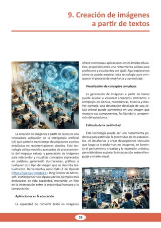 35
9. Creación de imágenes
a partir de textos
La creación de imágenes a partir de textos es una
innovadora aplicación de la inteligencia artificial
(IA) que permite transformar descripciones escritas
detalladas en representaciones visuales. Esta tec-
nología utiliza modelos avanzados de procesamien-
to del lenguaje natural y generación de imágenes
para interpretar y visualizar conceptos expresados
en palabras, generando ilustraciones, gráficos o
cualquier otro tipo de imagen que se describa tex-
tualmente. Herramientas como DALL-E de OpenAI
(https://openai.com/dall-e), Bing Creator de Micro-
soft, o Midjourney son algunos de los ejemplos más
destacados de esta capacidad, marcando un hito
en la intersección entre la creatividad humana y la
computación.
Aplicaciones en la educación
La capacidad de convertir texto en imágenes
ofrece numerosas aplicaciones en el ámbito educa-
tivo, proporcionando una herramienta valiosa para
profesores y estudiantes por igual. Aquí exploramos
cómo se puede emplear esta tecnología para enri-
quecer el proceso de enseñanza y aprendizaje:
Visualización de conceptos complejos
La generación de imágenes a partir de textos
puede ayudar a visualizar conceptos abstractos o
complejos en ciencia, matemáticas, historia y más.
Por ejemplo, una descripción detallada de una cé-
lula animal puede convertirse en una imagen que
muestre sus componentes, facilitando la compren-
sión del estudiante.
Estímulo de la creatividad
Esta tecnología puede ser una herramienta po-
derosa para estimular la creatividad de los estudian-
tes. Al desafiarlos a crear descripciones textuales
que luego se transforman en imágenes, se fomen-
ta el pensamiento creativo y la expresión artística,
permitiéndoles explorar la intersección entre el len-
guaje y el arte visual.
 