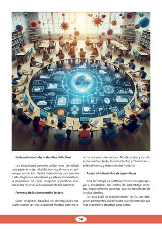 36
Enriquecimiento de materiales didácticos
Los educadores pueden utilizar esta tecnología
para generar material didáctico visualmente atracti-
vo y personalizado. Desde ilustraciones para cuentos
hasta diagramas educativos y carteles informativos,
la posibilidad de crear imágenes específicas enri-
quece los recursos a disposición de los docentes.
Fomento de la comprensión lectora
Crear imágenes basadas en descripciones tex-
tuales puede ser una actividad efectiva para mejo-
rar la comprensión lectora. Al interpretar y visuali-
zar lo que han leído, los estudiantes profundizan su
entendimiento y retención del material.
Apoyo a la diversidad de aprendizaje
Esta tecnología es particularmente útil para apo-
yar a estudiantes con estilos de aprendizaje diver-
sos, especialmente aquellos que se benefician de
ayudas visuales.
La capacidad de complementar textos con imá-
genes pertinentes puede hacer que el contenido sea
más accesible y atractivo para todos.
 