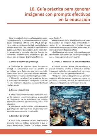 37
10. Guía práctica para generar
imágenes con prompts efectivos
en la educación
Crear prompts efectivos para la educación, espe-
cialmente cuando se utilizan herramientas avanza-
das de inteligencia artificial como DALL-E para ge-
nerar imágenes, requiere claridad, creatividad y un
enfoque específico. Una guía práctica bien definida
puede ayudar tanto a educadores como a estudian-
tes a maximizar el potencial educativo de estas he-
rramientas. A continuación, presento una guía de-
tallada para la creación de prompts efectivos:
1. Define el objetivo de aprendizaje
• Claridad en los objetivos: Antes de crear un
prompt, es fundamental tener un objetivo de
aprendizaje claro. Determina qué concepto, habi-
lidad o tema deseas que los estudiantes exploren,
comprendan o refuercen con la imagen generada.
• Alineación con el currículo: Asegúrate de que
el prompt esté alineado con los objetivos curricula-
res y los estándares educativos correspondientes al
nivel y materia.
2. Conoce a tu audiencia
• Adaptación al nivel educativo: Considera el ni-
vel de madurez, conocimiento previo y capacidad
de comprensión de tus estudiantes. Los prompts
deben ser desafiantes pero accesibles para su nivel
educativo.
• Intereses de los estudiantes: Incluir elementos
que reflejen los intereses de los estudiantes puede
aumentar su compromiso y motivación.
3. Estructura del prompt
• Inicio claro: Comienza con una instrucción o
pregunta clara que indique claramente lo que se
espera. Por ejemplo, “Diseña...” o “Imagina una es-
cena donde...”.
• Detalles específicos: Añade detalles que guíen
la generación de imágenes hacia el resultado de-
seado, sin ser excesivamente restrictivo. Incluye
elementos como contexto histórico, emociones, ac-
ciones o características específicas.
• Palabras clave relevantes: Utiliza palabras clave
relacionadas con el tema de estudio para asegurar
que la imagen generada sea relevante.
4. Fomenta la creatividad y el pensamiento crítico
• Estímulo creativo: Anima a los estudiantes a
pensar de manera creativa al formular el prompt.
Esto puede incluir la reinterpretación de conceptos
o la exploración de perspectivas alternativas.
• Preguntas abiertas: Los prompts que plantean
preguntas abiertas pueden inspirar una mayor ex-
ploración y discusión, llevando a los estudiantes a
reflexionar más profundamente sobre el tema.
 