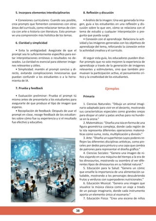 38
5. Incorpora elementos interdisciplinarios
• Conexiones curriculares: Cuando sea posible,
crea prompts que fomenten conexiones con otras
áreas del currículo, como relacionar temas de cien-
cia con arte o historia con literatura. Esto promue-
ve una comprensión más holística de los temas.
6. Claridad y simplicidad
• Evita la ambigüedad: Asegúrate de que el
prompt sea lo suficientemente específico para evi-
tar interpretaciones erróneas o resultados no de-
seados. La claridad es esencial para obtener imáge-
nes relevantes y útiles.
• Simplicidad: mantén el prompt conciso y di-
recto, evitando complicaciones innecesarias que
puedan confundir a los estudiantes o a la herra-
mienta de IA.
7. Prueba y feedback
• Evaluación preliminar: Prueba el prompt tú
mismo antes de presentarlo a los estudiantes para
asegurarte de que produce el tipo de imagen que
esperas.
• Recopilación de feedback: Después de usar el
prompt en clase, recoge feedback de los estudian-
tes sobre cómo fue su experiencia y si el resultado
fue efectivo y educativo.
8. Reflexión y discusión
• Análisis de la imagen: Una vez generada la ima-
gen, guía a los estudiantes en una reflexión y dis-
cusión sobre lo que ven, cómo se relaciona con el
tema de estudio y cualquier interpretación o pre-
gunta que pueda surgir.
• Conexión con el aprendizaje: Relaciona la acti-
vidad y las imágenes generadas con los objetivos de
aprendizaje del tema, reforzando la conexión entre
la actividad creativa y el currículo.
Al seguir esta guía, los educadores pueden dise-
ñar prompts que no solo mejoren la experiencia de
aprendizaje a través de la generación de imágenes
relevantes y estimulantes, sino que también pro-
muevan la participación activa, el pensamiento crí-
tico y la creatividad de los estudiantes.
Ejemplos
Primaria
1. Ciencias Naturales: “Dibuja un animal imagi-
nario adaptado para vivir en el desierto, mostrando
sus características especiales como grandes orejas
para disipar el calor y patas anchas para no hundir-
se en la arena.”
2. Matemáticas: “Diseña una isla en forma de una
figura geométrica compleja, donde cada región de
la isla representa diferentes operaciones matemá-
ticas como suma, resta, multiplicación y división.”
3. Arte: “Diseña un superhéroe cuyos poderes re-
flejen las diferentes disciplinas artísticas, como pin-
celes por dedos para pintura y una capa que cambia
de patrones para representar el diseño gráfico.”
4. Ciencias Sociales: “Genera una imagen de ni-
ños viajando en una máquina del tiempo a la era de
los dinosaurios, mostrando su asombro al ver dife-
rentes tipos de dinosaurios en su hábitat natural.”
5. Educación para la Salud: “Genera un cómic
que enseñe la importancia de una alimentación sa-
ludable, mostrando a los personajes descubriendo
frutas y verduras con superpoderes nutricionales.”
6. Educación Musical: “Genera una imagen que
visualice la música clásica como un viaje a través
de un paisaje imaginario, donde cada instrumento
aporta un elemento único al escenario.”
7. Educación Física: “Crea una escena de niños
 