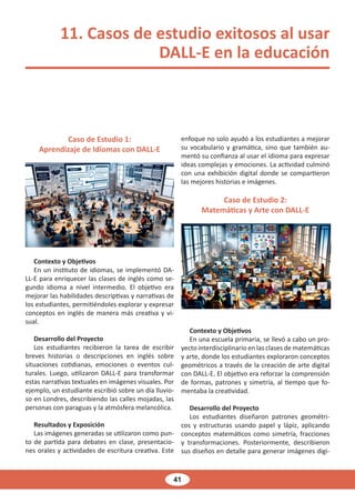 41
11. Casos de estudio exitosos al usar
DALL-E en la educación
Caso de Estudio 1:
Aprendizaje de Idiomas con DALL-E
Contexto y Objetivos
En un instituto de idiomas, se implementó DA-
LL-E para enriquecer las clases de inglés como se-
gundo idioma a nivel intermedio. El objetivo era
mejorar las habilidades descriptivas y narrativas de
los estudiantes, permitiéndoles explorar y expresar
conceptos en inglés de manera más creativa y vi-
sual.
Desarrollo del Proyecto
Los estudiantes recibieron la tarea de escribir
breves historias o descripciones en inglés sobre
situaciones cotidianas, emociones o eventos cul-
turales. Luego, utilizaron DALL-E para transformar
estas narrativas textuales en imágenes visuales. Por
ejemplo, un estudiante escribió sobre un día lluvio-
so en Londres, describiendo las calles mojadas, las
personas con paraguas y la atmósfera melancólica.
Resultados y Exposición
Las imágenes generadas se utilizaron como pun-
to de partida para debates en clase, presentacio-
nes orales y actividades de escritura creativa. Este
enfoque no solo ayudó a los estudiantes a mejorar
su vocabulario y gramática, sino que también au-
mentó su confianza al usar el idioma para expresar
ideas complejas y emociones. La actividad culminó
con una exhibición digital donde se compartieron
las mejores historias e imágenes.
Caso de Estudio 2:
Matemáticas y Arte con DALL-E
Contexto y Objetivos
En una escuela primaria, se llevó a cabo un pro-
yecto interdisciplinario en las clases de matemáticas
y arte, donde los estudiantes exploraron conceptos
geométricos a través de la creación de arte digital
con DALL-E. El objetivo era reforzar la comprensión
de formas, patrones y simetría, al tiempo que fo-
mentaba la creatividad.
Desarrollo del Proyecto
Los estudiantes diseñaron patrones geométri-
cos y estructuras usando papel y lápiz, aplicando
conceptos matemáticos como simetría, fracciones
y transformaciones. Posteriormente, describieron
sus diseños en detalle para generar imágenes digi-
 