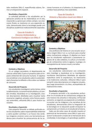 42
tales mediante DALL-E, especificando colores, for-
mas y la disposición espacial.
Resultados y Exposición
La actividad permitió a los estudiantes ver la
aplicación práctica de las matemáticas en el arte,
mejorando su aprecio por ambos campos. Las crea-
ciones finales se mostraron en una exposición es-
colar, demostrando cómo la tecnología puede unir
disciplinas académicas tradicionalmente separadas.
Caso de Estudio 3:
Ciencias Ambientales y
Conciencia Ecológica con DALL-E
Contexto y Objetivos
En un colegio secundario, el departamento de
ciencias utilizó DALL-E para un proyecto sobre el im-
pacto ambiental del consumo humano. El objetivo
era sensibilizar a los estudiantes sobre la sostenibili-
dad y fomentar la reflexión crítica sobre sus hábitos
de consumo.
Desarrollo del Proyecto
Los estudiantes investigaron varios temas, como
la deforestación, la contaminación plástica y el cam-
bio climático. Basándose en su investigación, crea-
ron descripciones detalladas para visualizar tanto
escenarios negativos actuales como futuros positi-
vos sostenibles, utilizando DALL-E para ilustrar sus
visiones.
Resultados y Exposición
Este proyecto fomentó un debate profundo en-
tre los estudiantes sobre responsabilidad ambiental
y cómo pueden contribuir a un futuro más verde.
Las imágenes sirvieron como una herramienta po-
derosa para visualizar las consecuencias de las ac-
ciones humanas en el planeta y la importancia de
cambiar hacia prácticas más sostenibles.
Caso de Estudio 4:
Historia y Narrativa visual con DALL-E
Contexto y Objetivos
Una profesora de historia en una escuela secun-
daria integró DALL-E en su currículo para enseñar
sobre civilizaciones antiguas. El objetivo era hacer
que los estudiantes exploraran y presentaran as-
pectos de la vida cotidiana, la cultura y la tecnolo-
gía de civilizaciones como la egipcia, la griega y la
mesopotámica de manera visual y narrativa.
Desarrollo del Proyecto
Los estudiantes seleccionaron una civilización
para investigar y, basándose en su investigación,
escribieron descripciones detalladas de aspectos
específicos como la arquitectura, las invenciones
o las tradiciones culturales. Utilizaron DALL-E para
convertir estas descripciones en imágenes visuales,
que luego presentaron a la clase, acompañadas de
explicaciones orales.
Resultados y Exposición
El proyecto permitió a los estudiantes profun-
dizar en el estudio de las civilizaciones antiguas de
una manera más atractiva e interactiva. Al final del
semestre, se organizó una exposición en la bibliote-
ca escolar con las imágenes y las narrativas de los
estudiantes, demostrando cómo la integración de
la tecnología en la educación puede enriquecer la
comprensión y el interés en el estudio de la historia.
Cada uno de estos casos de estudio muestra el
potencial de herramientas como DALL-E para enri-
quecer la educación a través de la intersección de la
creatividad, la tecnología y el aprendizaje académi-
 