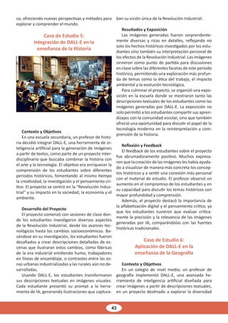 43
co, ofreciendo nuevas perspectivas y métodos para
explorar y comprender el mundo.
Caso de Estudio 5:
Integración de DALL-E en la
enseñanza de la Historia
Contexto y Objetivos
En una escuela secundaria, un profesor de histo-
ria decidió integrar DALL-E, una herramienta de in-
teligencia artificial para la generación de imágenes
a partir de textos, como parte de un proyecto inter-
disciplinario que buscaba combinar la historia con
el arte y la tecnología. El objetivo era enriquecer la
comprensión de los estudiantes sobre diferentes
periodos históricos, fomentando al mismo tiempo
la creatividad, la investigación y el pensamiento crí-
tico. El proyecto se centró en la “Revolución Indus-
trial” y su impacto en la sociedad, la economía y el
ambiente.
Desarrollo del Proyecto
El proyecto comenzó con sesiones de clase don-
de los estudiantes investigaron diversos aspectos
de la Revolución Industrial, desde los avances tec-
nológicos hasta los cambios socioeconómicos. Ba-
sándose en su investigación, los estudiantes fueron
desafiados a crear descripciones detalladas de es-
cenas que ilustraran estos cambios, como fábricas
de la era industrial emitiendo humo, trabajadores
en líneas de ensamblaje, o contrastes entre las zo-
nas urbanas industrializadas y las rurales aún no de-
sarrolladas.
Usando DALL-E, los estudiantes transformaron
sus descripciones textuales en imágenes visuales.
Cada estudiante presentó su prompt a la herra-
mienta de IA, generando ilustraciones que captura-
ban su visión única de la Revolución Industrial.
Resultados y Exposición
Las imágenes generadas fueron sorprendente-
mente diversas y ricas en detalles, reflejando no
solo los hechos históricos investigados por los estu-
diantes sino también su interpretación personal de
los efectos de la Revolución Industrial. Las imágenes
sirvieron como punto de partida para discusiones
en clase sobre las diferentes facetas de este periodo
histórico, permitiendo una exploración más profun-
da de temas como la ética del trabajo, el impacto
ambiental y la evolución tecnológica.
Para culminar el proyecto, se organizó una expo-
sición en la escuela donde se mostraron tanto las
descripciones textuales de los estudiantes como las
imágenes generadas por DALL-E. La exposición no
solo permitió a los estudiantes compartir sus apren-
dizajes con la comunidad escolar, sino que también
ofreció una oportunidad para discutir el papel de la
tecnología moderna en la reinterpretación y com-
prensión de la historia.
Reflexión y Feedback
El feedback de los estudiantes sobre el proyecto
fue abrumadoramente positivo. Muchos expresa-
ron que la creación de las imágenes les había ayuda-
do a visualizar de manera más concreta los concep-
tos históricos y a sentir una conexión más personal
con el material de estudio. El profesor observó un
aumento en el compromiso de los estudiantes y en
su capacidad para discutir los temas históricos con
mayor profundidad y comprensión.
Además, el proyecto destacó la importancia de
la alfabetización digital y el pensamiento crítico, ya
que los estudiantes tuvieron que evaluar crítica-
mente la precisión y la relevancia de las imágenes
generadas por IA, comparándolas con las fuentes
históricas tradicionales.
Caso de Estudio 6:
Aplicación de DALL-E en la
enseñanza de la Geografía
Contexto y Objetivos
En un colegio de nivel medio, un profesor de
geografía implementó DALL-E, una avanzada he-
rramienta de inteligencia artificial diseñada para
crear imágenes a partir de descripciones textuales,
en un proyecto destinado a explorar la diversidad
 