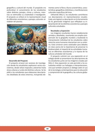 44
geográfica y cultural del mundo. El propósito era
profundizar el conocimiento de los estudiantes
sobre distintos paisajes, climas y culturas, mien-
tras se estimulaba su creatividad e investigación.
El proyecto se enfocó en la representación visual
de diferentes ecosistemas y paisajes culturales al-
rededor del planeta.
Desarrollo del Proyecto
El proyecto arrancó con sesiones de investiga-
ción donde los estudiantes exploraron varios eco-
sistemas, desde selvas tropicales y desiertos hasta
áreas urbanas y rurales de distintas culturas. Se les
pidió a los estudiantes que elaboraran descripcio-
nes detalladas de estos entornos, incluyendo ele-
mentos como la flora y fauna característica, carac-
terísticas geográficas distintivas y manifestaciones
culturales específicas del área.
Utilizando DALL-E, los estudiantes convirtieron
sus descripciones en representaciones visuales.
Cada uno ingresó su descripción en la herramienta
de IA, generando imágenes que reflejaban su in-
terpretación de los distintos ecosistemas y paisajes
culturales estudiados.
Resultados y Exposición
Las imágenes resultantes fueron notablemente
variadas y detalladas, mostrando una amplia com-
prensión de la geografía mundial y resaltando la
interpretación individual de los estudiantes sobre
cómo los seres humanos interactúan con su entor-
no. Estas sirvieron como catalizador para debates
en clase acerca de la importancia de preservar la
biodiversidad, el impacto de las actividades huma-
nas en diferentes ecosistemas y la riqueza de las
culturas alrededor del mundo.
El proyecto culminó con una exposición en el
colegio donde se presentaron las descripciones de
los estudiantes junto con las imágenes creadas por
DALL-E. Esta exposición no solo permitió a los es-
tudiantes exhibir sus hallazgos e interpretaciones,
sino que también propició un diálogo sobre el uso
de la tecnología contemporánea para la educación
y comprensión de la geografía y las culturas globa-
les.
 