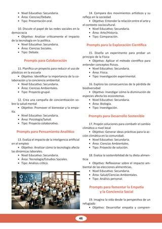 46
• Nivel Educativo: Secundaria.
• Área: Ciencias/Debate.
• Tipo: Presentación oral.
10. Discute el papel de las redes sociales en la
democracia
• Objetivo: Analizar críticamente el impacto
de la tecnología en la política.
• Nivel Educativo: Secundaria.
• Área: Ciencias Sociales.
• Tipo: Debate.
Prompts para Colaboración
11. Planifica un proyecto para reducir el uso de
plásticos en la escuela
• Objetivo: Identificar la importancia de la co-
laboración y la conciencia ambiental.
• Nivel Educativo: Secundaria.
• Área: Ciencias Ambientales.
• Tipo: Proyecto grupal.
12. Crea una campaña de concientización so-
bre la salud mental
• Objetivo: Promover el bienestar y la empa-
tía.
• Nivel Educativo: Secundaria.
• Área: Psicología/Salud.
• Tipo: Proyecto colaborativo.
Prompts para Pensamiento Analítico
13. Evalúa el impacto de la inteligencia artificial
en el empleo
• Objetivo: Analizar cómo la tecnología afecta
las dinámicas laborales.
• Nivel Educativo: Secundaria.
• Área: Tecnología/Estudios Sociales.
• Tipo: Análisis crítico.
14. Compara dos movimientos artísticos y su
reflejo en la sociedad
• Objetivo: Entender la relación entre el arte y
el contexto sociocultural.
• Nivel Educativo: Secundaria.
• Área: Arte/Historia.
• Tipo: Comparación.
Prompts para la Exploración Científica
15. Diseña un experimento para probar un
principio de la Física
• Objetivo: Aplicar el método científico para
entender conceptos físicos.
• Nivel Educativo: Secundaria.
• Área: Física.
• Tipo: Investigación experimental.
16. Explora las consecuencias de la pérdida de
biodiversidad
• Objetivo: Investigar cómo la disminución de
especies afecta los ecosistemas.
• Nivel Educativo: Secundaria.
• Área: Biología.
• Tipo: Investigación.
Prompts para Desarrollo Sostenible
17. Propón soluciones para combatir el cambio
climático a nivel local
• Objetivo: Generar ideas prácticas para la ac-
ción climática en la comunidad.
• Nivel Educativo: Secundaria.
• Área: Ciencias Ambientales.
• Tipo: Proyecto de solución.
18. Evalúa la sostenibilidad de tu dieta alimen-
ticia
• Objetivo: Reflexionar sobre el impacto am-
biental de las elecciones alimenticias.
• Nivel Educativo: Secundaria.
• Área: Salud/Ciencias Ambientales.
• Tipo: Análisis personal.
Prompts para fomentar la Empatía
y la Conciencia Social
19. Imagina la vida desde la perspectiva de un
refugiado
• Objetivo: Desarrollar empatía y compren-
 