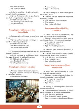 48
• Área: Ciencias/Física.
• Tipo: Proyecto creativo.
30. Evalúa los beneficios y desafíos de la Inteli-
gencia Artificial en la educación
• Objetivo: Reflexionar sobre el papel de la
tecnología emergente en el aprendizaje.
• Nivel Educativo: Secundaria.
• Área: Tecnología de la Información.
• Tipo: Análisis crítico.
Prompts para Habilidades de Vida
y Autocuidado
31. Elabora un plan de bienestar personal para
el mes
• Objetivo: Justificar la autoconciencia y el au-
tocuidado entre el grupo de pares.
• Nivel Educativo: Secundaria.
• Área: Educación para la Salud.
• Tipo: Planificación personal.
32. Desarrolla un proyecto de voluntariado ba-
sado en tus intereses
• Objetivo: Incentivar la participación comu-
nitaria y el desarrollo de habilidades sociales.
• Nivel Educativo: Secundaria.
• Área: Estudios Sociales.
• Tipo: Proyecto comunitario.
Prompts para Idiomas y Literatura
33. Analiza el uso de metáforas en un poema
• Objetivo: Mejorar la comprensión literaria y
las habilidades analíticas.
• Nivel Educativo: Secundaria.
• Área: Literatura.
• Tipo: Análisis literario.
34. Crea un diálogo en un idioma extranjero so-
bre un tema actual
• Objetivo: Practicar habilidades lingüísticas
en contextos reales.
• Nivel Educativo: Todos los niveles.
• Área: Idiomas.
• Tipo: Escritura/Oralidad.
Prompts para Educación Física
y Bienestar
35. Planifica una rutina de ejercicios para me-
jorar una habilidad deportiva específica
• Objetivo: Comprender la relación entre el
ejercicio planificado y el rendimiento deportivo.
• Nivel Educativo: Secundaria.
• Área: Educación Física.
• Tipo: Planificación y ejecución.
36. Reflexiona sobre el impacto del deporte en
tu vida personal
• Objetivo: Reflexionar críticamente sobre la
importancia del bienestar físico y mental.
• Nivel Educativo: Todos los niveles.
• Área: Educación Física.
• Tipo: Reflexión personal.
Prompts para Pensamiento Global
y Ciudadanía
37. Debate sobre la responsabilidad de los paí-
ses ricos hacia los países pobres
• Objetivo: Estimular el pensamiento crítico
sobre justicia global y responsabilidad.
• Nivel Educativo: Secundaria.
• Área: Estudios Sociales.
• Tipo: Debate.
38. Investiga un problema global y propone so-
luciones innovadoras
• Objetivo: Desarrollar habilidades de investi-
gación y solución de problemas a escala global.
• Nivel Educativo: Secundaria.
• Área: Geografía/Estudios Sociales.
• Tipo: Investigación y solución de problemas.
 