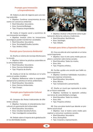 49
Prompts para Innovación
y Emprendimiento
39. Elabora un plan de negocios para una star-
tup sostenible
• Objetivo: Combinar conocimientos de eco-
nomía con conciencia ambiental.
• Nivel Educativo: Secundaria.
• Área: Economía/Biología.
• Tipo: Proyecto emprendedor.
40. Evalúa el impacto social y económico de
una innovación tecnológica
• Objetivo: Analizar cómo las innovaciones
tecnológicas pueden transformar sociedades.
• Nivel Educativo: Secundaria.
• Área: Tecnología/Estudios Sociales.
• Tipo: Análisis crítico.
Prompts para Conciencia Ambiental
41. Diseña un sistema de reciclaje efectivo para
tu escuela
• Objetivo: Valorar las prácticas sostenibles en
la comunidad escolar.
• Nivel Educativo: Secundaria.
• Área: Ciencias Ambientales.
• Tipo: Proyecto de diseño.
42. Analiza el rol de los individuos en la lucha
contra el cambio climático
• Objetivo: Reflexionar sobre la responsabili-
dad personal y colectiva en temas ambientales.
• Nivel Educativo: Secundaria.
• Área: Ciencias Ambientales.
• Tipo: Ensayo.
Prompts para Exploración Cultural
y Social
43. Compara dos fiestas tradicionales de dife-
rentes culturas
• Objetivo: Fomentar el entendimiento inter-
cultural y la apreciación de la diversidad.
• Nivel Educativo: Secundaria.
• Área: Estudios Sociales/Cultura.
• Tipo: Investigación comparativa.
44. Debate sobre el impacto de la globalización
en las identidades locales
• Objetivo: Analizar críticamente cómo la glo-
balización afecta las culturas y tradiciones.
• Nivel Educativo: Bachillerato.
• Área: Sociología.
• Tipo: Debate.
Prompts para Artes y Expresión Creativa
45. Crea una obra de arte inspirada en un tema
social importante
• Objetivo: Usar el arte como medio para ex-
plorar y comentar sobre temas sociales.
• Nivel Educativo: Todos los niveles.
• Área: Arte.
• Tipo: Proyecto artístico.
46. Escribe y graba una canción que hable so-
bre la esperanza
• Objetivo: Combinar habilidades musicales y
líricas para expresar emociones.
• Nivel Educativo: Secundaria.
• Área: Música.
• Tipo: Composición y presentación.
47. Diseña un mural que represente la visión
de un futuro sostenible
• Objetivo: Combinar la expresión artística
con temas de sostenibilidad y ecología.
• Nivel Educativo: Todos los niveles.
• Área: Arte.
• Tipo: Proyecto artístico.
48. Crea una pieza teatral que aborde un pro-
blema social actual
• Objetivo: Usar el teatro como medio para
explorar y comunicar cuestiones sociales.
• Nivel Educativo: Secundaria.
• Área: Drama/Arte.
• Tipo: Creación y representación.
 