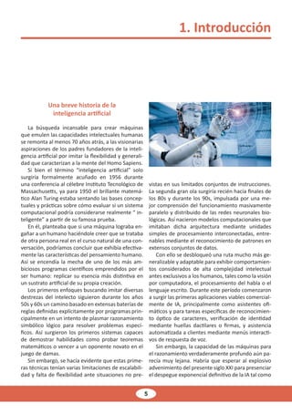 5
Una breve historia de la
inteligencia artificial
La búsqueda incansable para crear máquinas
que emulen las capacidades intelectuales humanas
se remonta al menos 70 años atrás, a las visionarias
aspiraciones de los padres fundadores de la inteli-
gencia artificial por imitar la flexibilidad y generali-
dad que caracterizan a la mente del Homo Sapiens.
Si bien el término “inteligencia artificial” solo
surgiría formalmente acuñado en 1956 durante
una conferencia al célebre Instituto Tecnológico de
Massachusetts, ya para 1950 el brillante matemá-
tico Alan Turing estaba sentando las bases concep-
tuales y prácticas sobre cómo evaluar si un sistema
computacional podría considerarse realmente “ in-
teligente” a partir de su famosa prueba.
En él, planteaba que si una máquina lograba en-
gañar a un humano haciéndole creer que se trataba
de otra persona real en el curso natural de una con-
versación, podríamos concluir que exhibía efectiva-
mente las características del pensamiento humano.
Así se encendía la mecha de uno de los más am-
biciosos programas científicos emprendidos por el
ser humano: replicar su esencia más distintiva en
un sustrato artificial de su propia creación.
Los primeros enfoques buscando imitar diversas
destrezas del intelecto siguieron durante los años
50s y 60s un camino basado en extensas baterías de
reglas definidas explícitamente por programas prin-
cipalmente en un intento de plasmar razonamiento
simbólico lógico para resolver problemas especí-
ficos. Así surgieron los primeros sistemas capaces
de demostrar habilidades como probar teoremas
matemáticos o vencer a un oponente novato en el
juego de damas.
Sin embargo, se hacía evidente que estas prime-
ras técnicas tenían varias limitaciones de escalabili-
dad y falta de flexibilidad ante situaciones no pre-
vistas en sus limitados conjuntos de instrucciones.
La segunda gran ola surgiría recién hacia finales de
los 80s y durante los 90s, impulsada por una me-
jor comprensión del funcionamiento masivamente
paralelo y distribuido de las redes neuronales bio-
lógicas. Así nacieron modelos computacionales que
imitaban dicha arquitectura mediante unidades
simples de procesamiento interconectadas, entre-
nables mediante el reconocimiento de patrones en
extensos conjuntos de datos.
Con ello se desbloqueó una ruta mucho más ge-
neralizable y adaptable para exhibir comportamien-
tos considerados de alta complejidad intelectual
antes exclusivos a los humanos, tales como la visión
por computadora, el procesamiento del habla o el
lenguaje escrito. Durante este período comenzaron
a surgir las primeras aplicaciones viables comercial-
mente de IA, principalmente como asistentes ofi-
máticos y para tareas específicas de reconocimien-
to óptico de caracteres, verificación de identidad
mediante huellas dactilares o firmas, y asistencia
automatizada a clientes mediante menús interacti-
vos de respuesta de voz.
Sin embargo, la capacidad de las máquinas para
el razonamiento verdaderamente profundo aún pa-
recía muy lejana. Habría que esperar al explosivo
advenimiento del presente siglo XXI para presenciar
el despegue exponencial definitivo de la IA tal como
1. Introducción
 